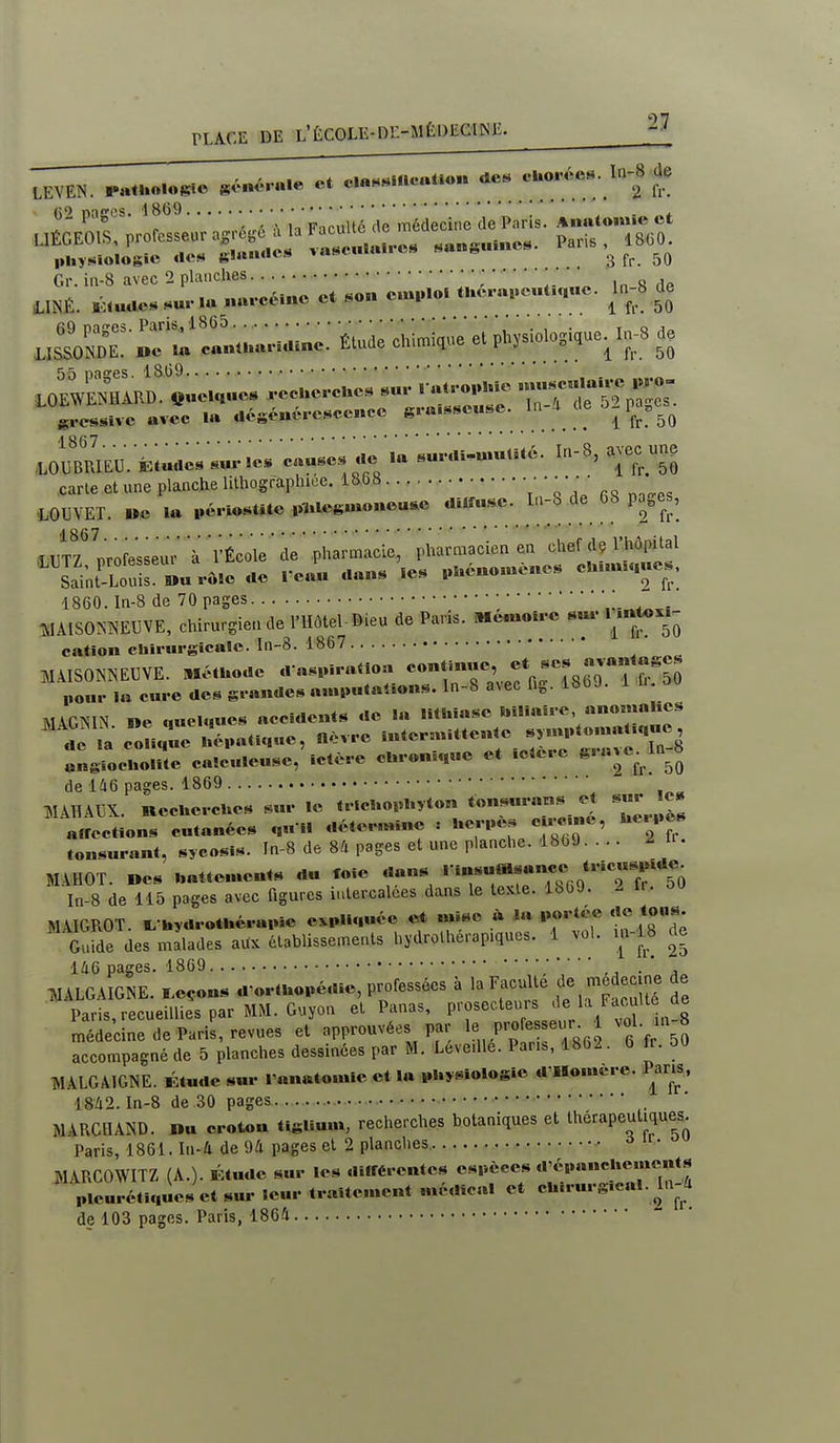 21 (52 pages. 18(59 • • • „ ,g médecine de Paris. Aiuitoiwie et Gr. in-8 avec 2 planches ; • in 8 mt. ■■»■-••■•« «' •«■■ «< '■■■»-'-''■ 5^ 55 nasres. 1809 grcssivc avec la aéséncrcsccncc gi-a-^^scusc. m 4 ^l^^.^^ LOUBRIEuïfet«do«««rIcs c««^^ •« «««««(Uè. In-8, avec un, fiarle ctune planche Ulhographice. 1868 ■ 4.GUVET. oc la pévio«t*te p-Ul«gm«neu^c diâî«sc. I,.-8 de 68 po^es, .LUTrirofesseur à 'rÉco'lé'de'pharmacie, pharmacien en chef dç l'hôpital Sai;tTouir««v«.cac reau ..an. le. ..l.éno.«è«e. cUuuh.uc., 1860. In-8 de 70 pages ;„-„.^,, Î.IA1S0MEUVE, chirurgien de l'Hôtel-Dieu de Paris. Mcuolrc «m-1 mtoxl^ cation chiiiirgîcalc. In-8. 1867 pour la cure des grandes ami.uta4.ons. In-S avec n^. io MAGNIN ne quelques accidents de la lithiase biliaire anomalies ''^.^ la conque Uépaoque, O.vre »*--'-««;^^^>;^'**:;:;;*rrn-8 ongiochollte calculeusc, ictère cUron.quc et .clerc S.a^c- de 146 pages. 1869 WAHA13X. necuercues sur le tricl.opl.yton tons,«ans ^ sur e« «.rections cutanées qu i. déter.nino : Uer,.es c.rc^ne, Uc. ..es tonsurant, sycosis. In-8 de 84 pages et une planche. 1869.... ir. MAHOT. «es „atte.«e«ts du foie dans '•^';-«^«7« ;«*7:to In-8 de 115 pages avec figures iulercalces dans le tcxle. IbOJ. 2 MAIGROT. hydrothérapie expliquée et mise ta portée ««« «J»- Guide des mllades aux établissements hydrothérap.ques. 1 vol. m-18 de 146 pages. 1869 ,, . ' , TUALGAIGNE. I^eçons d'orthopédie, professées à la Faculté ecine de Paris,recueilliespar MM. Guyon et Panas, prosecteurs ^'«/■^/'^'^'^'^ méde'cine de Paris, revues et approuvées par Pro esse^jr^ 1 vol. in 8 accompagné de 5 planches dessinées par M. Leve.Ue. Pan., 1862. 6 iv. 5« MALGÂIGNE. Étude sm- l'anatomie et la physiologie d Hon.ere. Paru, 1842. In-8 de 30 pages . MARCHAND. Du croton tiglium, recherches botaniques et thérapeutiques. Paris, 1861. In-4 de 94 pages et 2 planches. ^ HIARCOWITZ (A.). Étude sur les différentes espèces d'épanehe.ncnts plcurétlques et sur leur traite.nent médical et chirurg.cal. hi-S de 103 pages. Paris, 1864