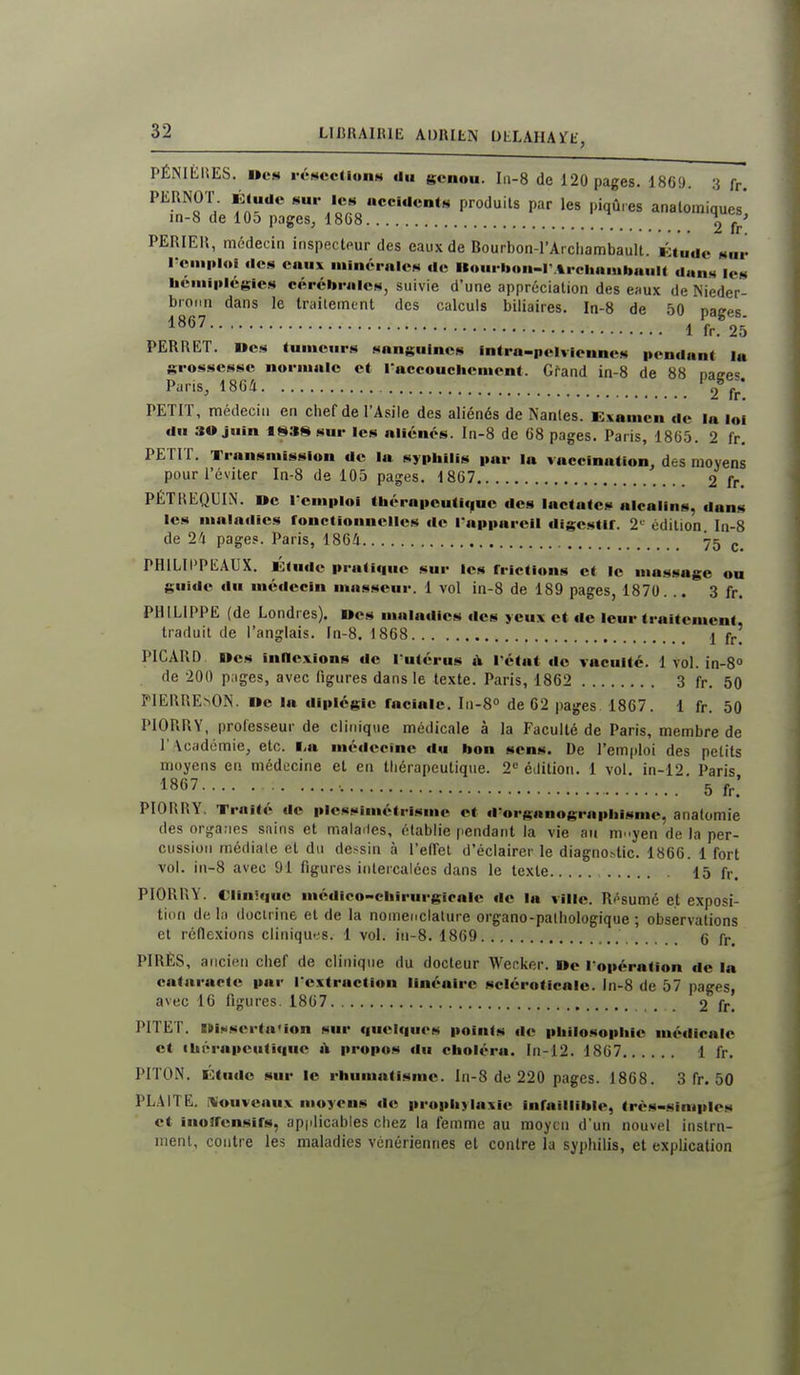 PÉNIÈIŒS. uc» i-éMcciionM du genou. Ia-8 de 120 pages. 1869. :i fr. PERNOT. Étude mu,- les «ccldent« produits par les piqûres anatoiniques' in-8 de 105 pages, 1808 2 fr PERIEH, médecin inspecteur des eaux de Bourbon-l'Arcliambault. Ktude hu - remploi des eaux minérales de lloui bon-l Ai-chaïubnuK dans Icm liemi|>iég;ie!« cérébi-iile^^, suivie d'une appréciation des e«ux de Nieder- bio.in dans le Irailetnent des calculs biliaires. In-8 de 50 nae-(.R lfr.'25 PERRET, nés lumeurs «nngulnes intra-pelvienncs pendant la giossciiisc noilualc et l'accouchement. Gfand in-8 de 88 nasp? Pans, iSGll ' 2^ PETIT, médecin en chef de l'Asile des aliénés de Nantes. Examen de la loi du 30 juin isas sur les aliénés. In-8 de 68 pages. Paris, 1865. 2 fr. PETIT. Transmission de la syphilis par la vaccination, des moyens pour l'éviter In-8 de 105 pages. 1807 2 fr. PÉTKEQUIN. Oe l'emploi (hérapcuticpue des lactates alcalins, dans les maladies fonctionnelles de l'appareil digestif. 2>^ édition In-8 de 24 pages. Paris, 1864 7b c. PHILII'PEAUX. Élude pratique sur les frictions et le massage ou guide du méflecin masseur. 1 vol in-8 de 189 pages, 1870. .. 3 fr. PHILIPPE (de Londres). »es maladies des yeux et de leur traitement, traduit de l'anglais. In-8. 1868 1 fr' PICARD »es mnevions de l'utérus ii l'état do vacuité. 1 vol. in-8» de -200 p;iges, avec figures dans le texte. Paris, 1862 3 fr. 50 PIERRE.^ON. l»e la diplégic faciale. lu-S» de 62 pages 1867. 1 fr. 50 PIORRY, professeur de clinique médicale à la Faculté de Paris, membre de r \c;idémie, etc. l.a médecine du bon sens. De l'emploi des petits moyens en médecine el en thérapeutique. 2 édition. 1 vol. in-12 Paris 1867 Sf,; PIORRY. Traité de plessimétrismc et d'organographisnie, analomie des organes snins et malades, établie pendant la vie au moyen de la per- cussion médiate et du dessin à l'effet d'éclairer le diagno^ic. 1866. 1 fort vol. in-8 avec 91 figures intercalées dans le texte 15 fr. PIORPiV. Clinique médico-chirurgiraic de la ville. Résumé et exposi- tion de la doctrine et de la nouienclalure organe-pathologique ; observations et réflexions cliniques. 1 vol. in-8. 1869 G fr. PIRÈS, ancien chef de clinique du docteur Wecker. De l'opération de la cataracte par l'extraction linéaire sclcroticalo. ln-8 de 57 pages, avec 10 figures. 1807 2 fr. PITET. »i»iScrta<ion sur quelques points de philosophie médicale et ihcrapcutique h propos du choléra. In-12. 1867 1 fr. PITON. Étude sur le rhumatisme. In-8 de 220 pages. 1868. 3 fr. 50 PLAITE. iVouvcaux moyens de prophylaxie infaillible, très-simples et inoffensifs, applicables chez la femme au moyen d'un nouvel instrn- inenl, contre les maladies vénériennes et contre la syphilis, et explication