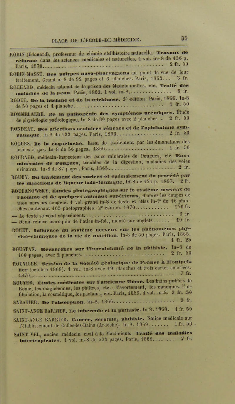 ROBIN (Édosaxd), professeur de chimie efcdlliialaire naturelle. TraTnux de rérni-ine ilaQS les sciences médicales et naturelles. 1 vol. in-8 d« '13'6 p. Taris, 1870 2 fr. 50 ROBIÎS-MASSÉ. »cs polypes naso-pharyngicns au point de vue de leur traitement. Grand in-8 de 92 pages et 6 planches. Paris, 1864. . . 3 fr. ROCHARD, médecin adjoint de la prison des Madelonnettes, elc. Traité des nuiladiC!^ tlo la pcaw, Paris^ 1863. 1 vol. in-8 6 fr. RODEX. »o la tricliino et de la triciiinose. 2'= édition. Paris, ISm. In-8 de 50 pages et 1 planche , fr- ROMMELAiEfiE. »c la patliogénîc des symptômes nrcmî«|HCS. Étude de physiologie patliologiqiae. In-8 de S'O pages a^-ec 2 planches. . 2 fr. 50 RONDEAU. »es affections ocHlaiPCS réncses et de l ophtlialmic sym- pathique. In-8 de 132 pages. Paris, 1866 2 fr. 5.0 ROQUES. De la co«ael«cJie. Essai de traitement par les émanaUons K^es uâines à gaz. ln-8 de 56 pages- 1866 . - ■ 4 fr. 50 ROUBAl]©, médecin-inspecteur des eaux minérales de Pmigues, etc. Eaux minérales de B»ougues, troubles de la digestion, maladies des voies urinaires. In-8 de 87 pages. Paria, 1865 2 fr. ROU'BY. Du traîtciucBrt des varices et spécialement du procédé par les injeelioiis de liqueur iodo-îanniquc. lrf-8 de 121 p. 1867. 2 fr. RiOUDAÎNOWSKY. Études pltotograpfeiqnes sur !e système merï-erux de «^hemme et de quelques animaux supérieurs, d'api ès les coupes de tissu nerveux congelé. 1 vol. grand in-8 de texte et atlas in-î» de 16 plan- ches contenant 165 photographies. 2« étliiion. 187'0.. 170 fr. — Le teste se vend séparément. ^ — Bemi-reliure maroquin de l'atlas in-fol., monté sur onglets M fr. RWET. mnuence «lu système nerveux sur les phénomènes phy- sfcoocijimujues de la vie do nutrition, ln-8 de 50 pages. Paris, 1865. 1 fr, 2S ROUSTAN. llecherchcs sur linoeulaSiilité «îc la phtbisic. In-8 de 100 pages, avec 2 planches 2 fr. 50 îtOfUYlLLE. Session de la Société géolosîquc de France à Montj.el- llcr (octobre 1868). 1 vol. ia-8 avec W planches et trois caries coloriées. 1870 ' ^ ROUYER. Ktudes médicales sur l'ancienne Kome. Les bains publics de Rome, les magiciemies, les philtres, etc. ; f avortement, les eunuques, l'in- lihulalion,lacûsmélique,les,parrum5, etc.. Paris, 1859. 1vol. in-8. 3 fr, ^ SABATIER. »c rahsorption. Iu-8. 1866 3 fr. SAINT-ANGE BARRÏER. ï,e tubercule et In phthisîc. ln-8. IWS. 1 fr. S'O SAINT-ANGE BARRIER. Cancer, scrofule, phthîsie. Notice médicale sur l'établissement de Celles-les-Bains (Ardèchc). In-8. 1869 1 fr. 50 SAINT-VEL, ancien médecin ci«il à la Martinique. TCraité des maladies intertropicales. 1vol. in-8 de 524 pages. Paris, 1868 ... 7 fr.