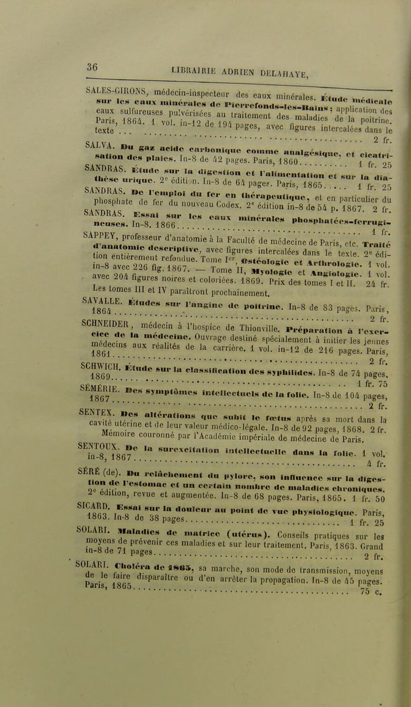SALES-GIllONS, médecin-inspecteur des eaux minérales , sur lc»4 eaux nii.iéralei* ,I« l»io,...r.f.l . . »«édic«|« eaux sulfureuses pu!v sées L ra ^^^^^ application des Paris, l8Qà. 1 vol in To i ?o/ des maladies de la poitrine, texte . . . . . ^ P^''^' ^^^«^ «gu'-'^s intercalées dans le 2 fr. SALVA. nu ««ai «ciuc carbonique comme nn«lgé«,„„„ ot ci.«. / ««t.«n «les plaies. In-8 de li2 pages. Paris, 1800 i ^ r Zj^-rrr: —^^^^^^^^^^^^ SAPPFV — _ j, . . . . ■ ' 1 fr. . avec 204 figures noires et coloriées. IBGO: Pri; des to^ër I et II 24 fr- ipes tomes III et lY paraîtront procliainement. SAVAUE. Étaues poHrinc. In-8 de 83 pages. Paris, ^*^oioo^^^' ' Thionvi'lle.p..ép«..anon« rcxer- cice de la médecine. Ouvrage destiné spécialement à initier les ieimes médecns aux réalités de la carrière. 1 vol. in-12 de 21C pages. ParTs^ ' ' ' \ 2 fr ^^1869.*. syphiiides. In-8 de 74 pages* SEMÉRIE. »es symptômes Intellectuels de la folio, in-8 de 104 pages, 2 fr. *Tvifé'utéînn^.f7^ '«^'^ ''•t dans la cavtte utenne et de leur valeur médico-légale. In-8 de 92 pages, 18G8. 2 fr. Mémoire couronne par l'Académie impériale de médecine de Paris. ^^flTmT ««c'iocfelle dons la folie. 1 vol. ' 4 fr. SERÉ (de). »u .•e.Acl.e.uent du pyio.e, son inlluencc sur la diges- Ïe'^rdmJ'*'*'*''; cluoniqucs. ^ édition, levue et augmentée. In-8 de C8 pages. Paris, 18G5. i fr. 50 Fn « '•««* ««« ^c physiologique. Paris, I8t)j. ln-8 de d8 pages ^ ^^.^ 25 ^^in^'* «^ «•« matrice (utérus). Conseils pratiques sur les moyens de prévenir ces maladies et sur leur traitement. Paris, 1863. Grand in-8 de 71 pages ' ^ SOLARI. Choléra de flsos, sa marche, son mode de transmission, moyens Paris 1865 P^''^'''' ° ^''''^'er la propagation, ln-8 de 45 pages. ' • 75 c.