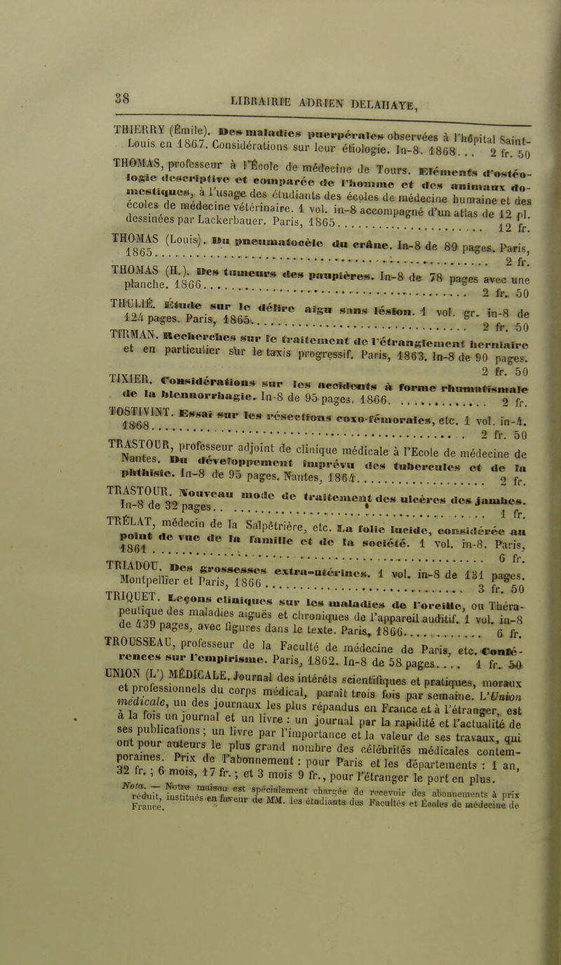 TWERRY (Éraile) wo». maladies pneriKM-nlen observées à l'hônital Sainf Lou.s en l&bJ. Considérations sur leur étiologie. In-8. 18(i8 2 fr ô THOMAS, professeur à l'École de médecine Je Tours. Eiô.nent, u-«H,ée- .»c«t.„ue« al usage des éludianls des écoles de médecine humaine et des écoles de médecine vétérinaire. 1 vol. iu-8 accompagné d'un atlas de 12 rl dessinées par Lackerbauer. Paris, 1865 . o î 12 ir. THOMAS (Loui&). «„ pnemuaiocèlo a« crâne. In-8 de 8^ pages. Paris, XtS'ïàG. l-s'de'78'pages'avecll 2 fr. 50 THULlâ Eturte sur 1« aélno aigu .s«„s ,éslo... 1 vol. çr. în-8 de 12A pages. Pans, 18S5 9 V 50 TmMAN. Recl.e..ches s».. ïe J^ aitcmcnt de I'ct. «n«ie.Hent I.ernLro et en particulier slir le ta^is progressif. Paris, 4863. ln-8 de DoT^s Tfvirn 2 fr. 50 «ie la hlennori-hagic, ln-8 de 9ô pages. 18€6 2 fr. TOSTIVINT. Essai «nr le., ..élection, coxo-f«,uoralc», etc. 1 vol. Là. 2 fr. 50 Nal^fpr« '■''f''' ''■'î à l'Ecole de médecine de «an es »,i deTeroppcment imprévu .les tubcrcalcs et de I« phth.,s.e. in-8 de 95 pages. Nantes, 1865 o f ™f-8'de'32 paTe^ «.cè..e. de* Ja«^e.; '^^nlm^t'T'^'' Salpêlrière, etc.'ï,a r«lic\„cVde,'c«n.idé^^^^ TRIQUET. teçons cliui„ues s,,.- les maladie» do 1 orelMc ou iliéra- peu^^ique des maladies aiguës et chroniq.ues do l^.ppa?ea aùS 1 vul in-8 de A39 pages, avec ligures dans le texte. Paris, ISGC. 6 fr TROUSSEAU, professeur de la Faculté de médecine de Paris, etc. Coni^- rcnccs Buv Tcmpirisme. Paris, 1862. In-8 de 58 pag£s 1 fr 50 ™e\''„''r/;;l'^''^f «cienl,ir.n,ues et praUqûes, momix ^IZl f par semaine L'Uniol r ' J°;-'^^ plus répandus en France et à l'étranger, e,t V' V V j-^^'^ ^ '•a^Jlé et l'actuali^ de se publications; un livre par l'importance et la valeur de ses travau.x qu! r '..^l'^*^'^ ''■^'^'■^ '■•«'«brités médicales con em- pora nes^ Pn.v de_ l'abonnement : pour Paris et les départements : 1 an. 32 fr. , 6 mois, 1 / fr. ; et 3 mois 9 fr., pour l'étranger le port en plus. tTlLSZ'L' 'fttr' ■.'••'^ ^«^i'' al>on..ements à prix France. •^''^''^ Éooles de médeciae de
