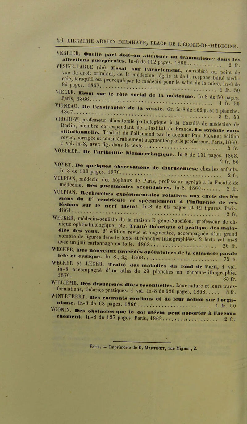 1867 .'T.!''*'.!'?.' ^-^ ^^^^p. et l penche. ''S!î:^^!!^!f!_5!'^^°''^'F^'^^ 'à la' Fa^uni de ' l'a Nyphili.>i con- lition 860. à fr. Berlin, membre correspondant' d;iïnluut d^e France';' fï'' .CH„Uon„cne. Traduit de l'allemand r le doc.erkul ^ VOELKER. »c rnrihrmtc t.lennorr..«su,„c.. In-8 de 151 pages. 1868. 'in's deror;:^e^8^:;:*''^'•^ cbez us IL'l ^™i;e'ÏoL Pan;p;ofe;seuragrVgé'ala*Facult'éd'; liieaecine. Ucs pnoiimonics secondaires. In-8. 1860... 2 fr ^^^Ln^^^TT^^^T relatives aux ëirets des lé- lé-n?LÎ spécialement à rinfluence de ces ics.ons sur lo nerf facial. In-8 de 68 pages et 12 figures. Paris, 2 fr ^ médecin-oculiste de la maison Eugène-Napoléon, professeur de cli- n qi^ ophthalmolog.que, etc. Traité théorique et pratique des mala- n .mhroT r' . !''° '■^^^ augmentée, accompagnée d'un grand nombre de figures dans le texte et planches lithographiées. 2 forts vol in-8 avecunjoh cartonnage en toile. 1868 26 fr. ««^ nouveaux procédés opératoires de I« cataracte paraît lele et critique. In-8, fig. 1868 75 ^ WECKER et J^GER. Traité de« n.a.adies du'rond de l'œil, 1 vol.' in-8 accompagne d'un allas de 29 planches en chromo-litbograpbie. 35 fr. WILLIÈME. Des dyspepsies dites essentielles. Leur nature et leurs trans- Jormations, théories pratiques. 1 vol, in-8 de 620 pages. 1868 8 fr. WINTREBERT, »es courants continus et de leur action sur l'orsa- nisme. In-8 de 68 pages. 1866 1 ^ 50 YGONIN. Mes obstacles que le coi utérin peut apporter l accon- eUcment. In-8 de 127 pages. Paris, 1863 2 fr.