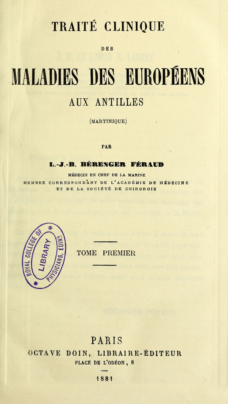 DES MALADIES DES EUROPEENS AUX ANTILLES (MARTINIQUE) PAR BÉRENGER FÉRAUD MÉDECIN EN CHEF DE LA MARINE MEMBRE CORRESPONDANT DE L’ACADÉMIE DE MÉDECINE ET DE LA SOCIÉTÉ DE CHIRURGIE TOME PREMIER PALIS OCTAVE DOIN, LIBRAIRE-ÉDITEUR PLACE DE L’ODÉON, 8 1881