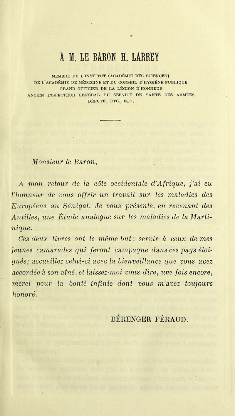 A I. LE BARON H. LARREY MEMBRE DE L’INSTITUT (ACADÉMIE DES SCIENCES) DE L’ACADÉMIE DE MÉDECINE ET DU CONSEIL D’HYGIÈNE PUBLIQUE GRAND OFFICIER DE LA LÉGION D’HONNEUR ANCIEN INSPECTEUR GÉNÉRAL LU SERVICE DE SANTÉ DES ARMÉES DÉPUTÉ, ETC., ETC. Monsieur le Baron, A mon retour de la côte occidentale d'Afrique, j'ai eu l’honneur de vous offrir un travail sur les maladies des Européens au Sénégal. Je vous présente, en revenant des Antilles, une Étude analogue sur les maladies de la Marti- nique. Ces deux livres ont le même but : servir à ceux de mes jeunes camarades qui feront campagne dans ces pays éloi- gnés; accueillez celui-ci avec la bienveillance que vous avez accordée à son aîné, et laissez-moi vous dire, une fois encore, merci pour la bonté infinie dont vous m'avez toujours honoré. BÉRENGER FÉRAUD.