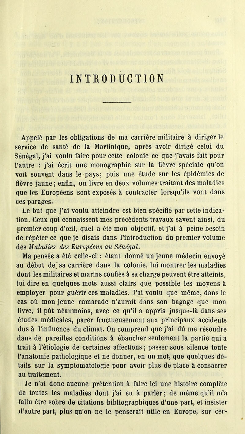 I INTRODUCTION Appelé par les obligations de ma carrière militaire à diriger le service de santé de la Martinique, après avoir dirigé celui du Sénégal, j’ai voulu faire pour cette colonie ce que j’avais fait pour l’antre : j’ai écrit une monographie sur la fièvre spéciale qu’on voit souvent dans le pays; puis une étude sur les épidémies de fièvre jaune; enfin, un livre en deux volumes traitant des maladies que les Européens sont exposés à contracter lorsqu’ils vont dans ces parages. Le but que j’ai voulu atteindre est bien spécifié par cette indica- tion. Ceux qui connaissent mes précédents travaux savent ainsi, du premier coup d’œil, quel a été mon objectif, et j’ai à peine besoin de répéter ce que je disais dans l’introduction du premier volume des Maladies des Européens au Sénégal. Ma pensée a été celle-ci : étant donné un jeune médecin envoyé au début de,'sa carrière dans la colonie, lui montrer les maladies dont les militaires et marins confiés à sa charge peuvent être atteints, lui dire en quelques mots aussi clairs que possible les moyens à employer pour guérir ces maladies. J’ai voulu que même, dans le cas où mon jeune camarade n’aurait dans son bagage que mon livre, il pût néanmoins, avec ce qu’il a appris jusque-là dans ses études médicales, parer fructueusement aux principaux accidents dus à l’influence du climat. On comprend que j’ai dû me résoudre dans de pareilles conditions à ébaucher seulement la partie qui a trait à l’étiologie de certaines affections ; passer sous silence toute l’anatomie pathologique et ne donner, en un mot, que quelques dé- tails sur la symptomatologie pour avoir plus de place à consacrer au traitement. Je n’ai donc aucune prétention à faire ici une histoire complète de toutes les maladies dont j’ai eu à parler; de même qu’il m’a fallu être sobre de citations bibliographiques d’une part, et insister d’autre part, plus qu’on ne le penserait utile en Europe, sur cer-