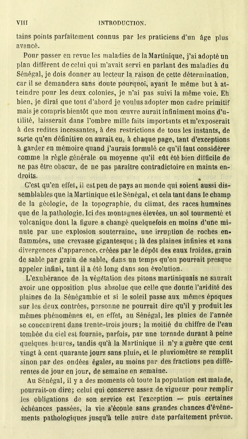 tains points parfaitement connus par les praticiens d’un âge plus avancé. Pour passer en revue les maladies de la Martinique, j’ai adopté un plan différent de celui qui m’avait servi en parlant des maladies du Sénégal, je dois donner au lecteur la raison de cette détermination, car il se demandera sans doute pourquoi, ayant le même but à at- teindre pour les deux colonies, je n’ai pas suivi la même voie. Eh bien, je dirai que tout d’abord je voulus adopter mon cadre primitif mais je compris bientôt que mon oeuvre aurait infiniment moins d’u- tilité, laisserait dans l’ombre mille faits importants et m’exposerait à des redites incessantes, à des restrictions de tous les instants, de sorte qu’en définitive on aurait eu, à chaque page, tant d’exceptions à garder en mémoire quand j’aurais formulé ce qu’il faut considérer comme la règle générale ou moyenne qu’il eût été bien difficile de ne pas être obscur, de ne pas paraître contradictoire en maints en- droits. C’est qu’en effet, il est peu de pays au monde qui soient aussi dis- semblables que la Martinique et le Sénégal, et cela tant dans le champ de la géologie, de la topographie, du climat, des races humaines que de la pathologie. Ici des montagnes élevées, un sol tourmenté et volcanique dont la figure a changé quelquefois en moins d’une mi- nute par une explosion souterraine, une irruption de roches en- flammées, une crevasse gigantesque; là des plaines infinies et sans divergences d’apparence, créées par le dépôt des eaux froides, grain de sable par grain de sable, dans un temps qu’on pourrait presque appeler infini, tant il a été long dans son évolution. L’exubérance de la végétation des pitons martiniquais ne saurait avoir une opposition plus absolue que celle que donne l’aridité des plaines de la Sénégambie et si le soleil passe aux mêmes époques sur les deux contrées, personne ne pourrait dire qu’il y produit les mêmes phénomènes et, en effet, au Sénégal, les pluies de l’année se concentrent dans trente-trois jours; la moitié du chiffre de l’eau tombée du ciel est fournie, parfois, par une tornade durant à peine quelques heures, tandis qu’à la Martinique il n’y a guère que cent vingt à cent quarante jours sans pluie, et le pluviomètre se remplit sinon par des ondées égales, au moins par des fractions peu diffé- renies de jour en jour, de semaine en semaine. Au Sénégal, il y a des moments où toute la population est malade, pourrait-on dire; celui qui conserve assez de vigueur pour remplir les obligations de son service est l’exception — puis certaines échéances passées, la vie s’écoule sans grandes chances d’événe- ments pathologiques jusqu’à telle autre date parfaitement prévue.