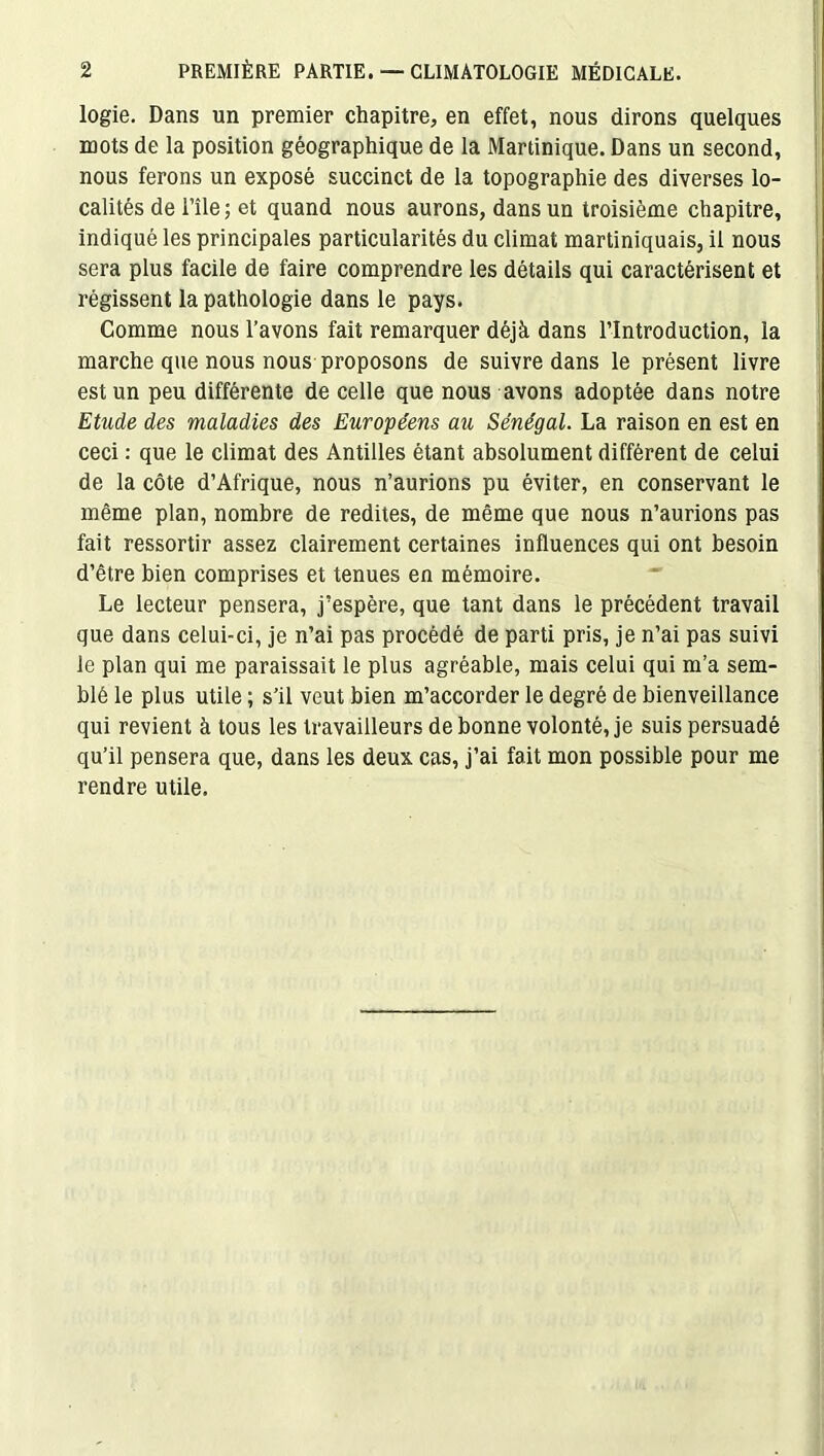 logie. Dans un premier chapitre, en effet, nous dirons quelques mots de la position géographique de la Martinique. Dans un second, nous ferons un exposé succinct de la topographie des diverses lo- calités de l’île ; et quand nous aurons, dans un troisième chapitre, indiqué les principales particularités du climat martiniquais, il nous sera plus facile de faire comprendre les détails qui caractérisent et régissent la pathologie dans le pays. Comme nous l’avons fait remarquer déjà dans l’Introduction, la marche que nous nous proposons de suivre dans le présent livre est un peu différente de celle que nous avons adoptée dans notre Etude des maladies des Européens au Sénégal. La raison en est en ceci : que le climat des Antilles étant absolument différent de celui de la côte d’Afrique, nous n’aurions pu éviter, en conservant le même plan, nombre de redites, de même que nous n’aurions pas fait ressortir assez clairement certaines influences qui ont besoin d’être bien comprises et tenues en mémoire. Le lecteur pensera, j’espère, que tant dans le précédent travail que dans celui-ci, je n’ai pas procédé de parti pris, je n’ai pas suivi le plan qui me paraissait le plus agréable, mais celui qui m’a sem- blé le plus utile ; s’il veut bien m’accorder le degré de bienveillance qui revient à tous les travailleurs de bonne volonté, je suis persuadé qu’il pensera que, dans les deux cas, j’ai fait mon possible pour me rendre utile.