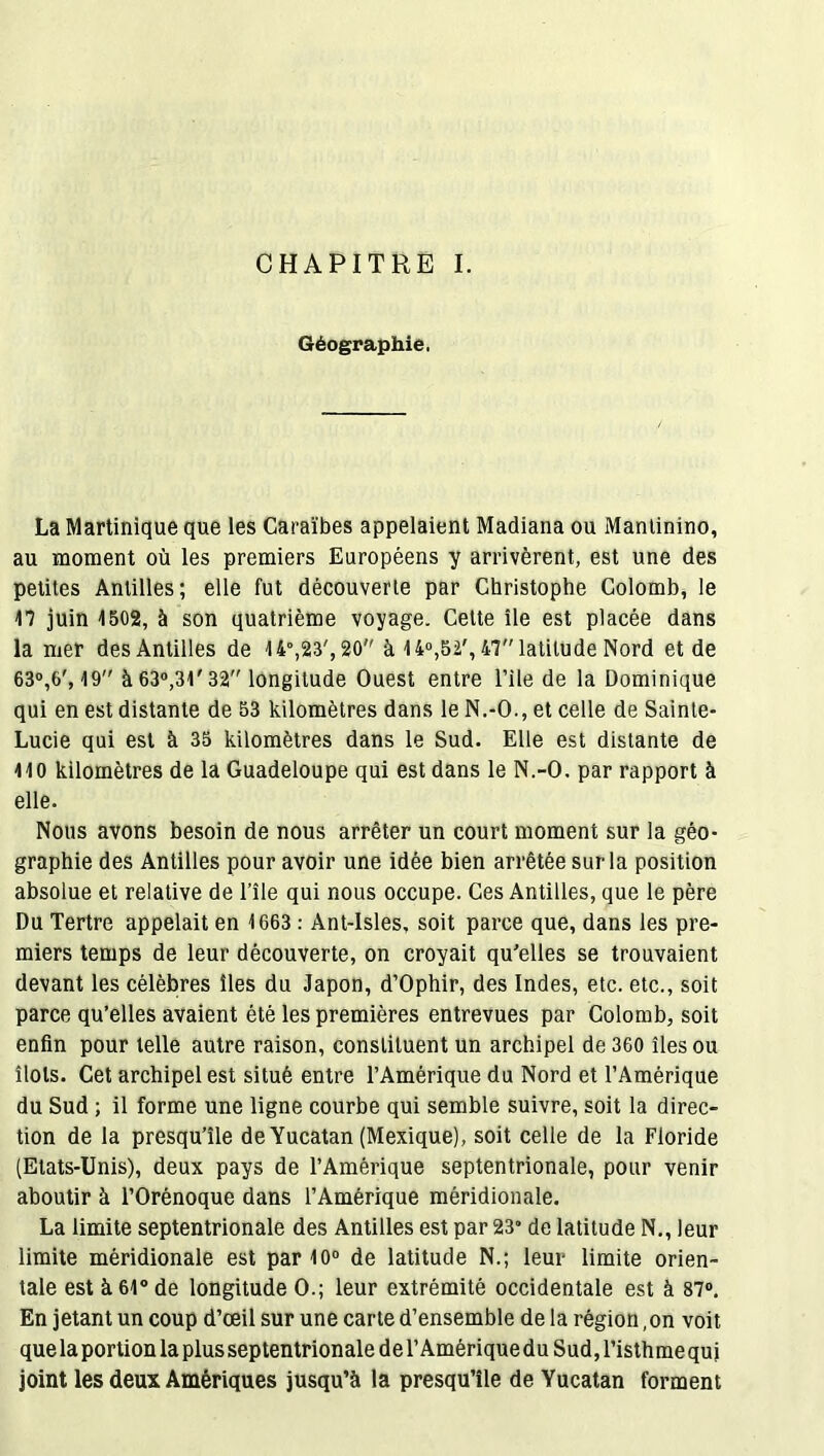 Géographie. La Martinique que les Caraïbes appelaient Madiana ou Mantinino, au moment où les premiers Européens y arrivèrent, est une des petites Antilles; elle fut découverte par Christophe Colomb, le 17 juin 1502, à son quatrième voyage. Cette île est placée dans la mer des Antilles de 14°,23', 20 à 14°,52', 47 latitude Nord et de 63°,6', 19 à 63°,31' 32 longitude Ouest entre l’ile de la Dominique qui en est distante de 53 kilomètres dans le N.-O., et celle de Sainte- Lucie qui est à 35 kilomètres dans le Sud. Elle est distante de 110 kilomètres de la Guadeloupe qui est dans le N.-O. par rapport à elle. Nous avons besoin de nous arrêter un court moment sur la géo- graphie des Antilles pour avoir une idée bien arrêtée sur la position absolue et relative de l’île qui nous occupe. Ces Antilles, que le père Du Tertre appelait en 1663 : Ant-Isles, soit parce que, dans les pre- miers temps de leur découverte, on croyait qu'elles se trouvaient devant les célèbres îles du Japon, d’Ophir, des Indes, etc. etc., soit parce qu’elles avaient été les premières entrevues par Colomb, soit enfin pour telle autre raison, constituent un archipel de 360 îles ou îlots. Cet archipel est situé entre l’Amérique du Nord et l’Amérique du Sud ; il forme une ligne courbe qui semble suivre, soit la direc- tion de la presqu’île de Yucatan (Mexique), soit celle de la Floride (Etats-Unis), deux pays de l’Amérique septentrionale, pour venir aboutir à l’Orénoque dans l’Amérique méridionale. La limite septentrionale des Antilles est par 23° de latitude N., leur limite méridionale est par 10° de latitude N.; leur limite orien- tale est à 61° de longitude O.; leur extrémité occidentale est à 87°. En jetant un coup d’œil sur une carte d’ensemble de la région, on voit que la portion la plus septentrionale de T Amérique du Sud, l’isthmequi joint les deux Amériques jusqu’à la presqu’île de Yucatan forment