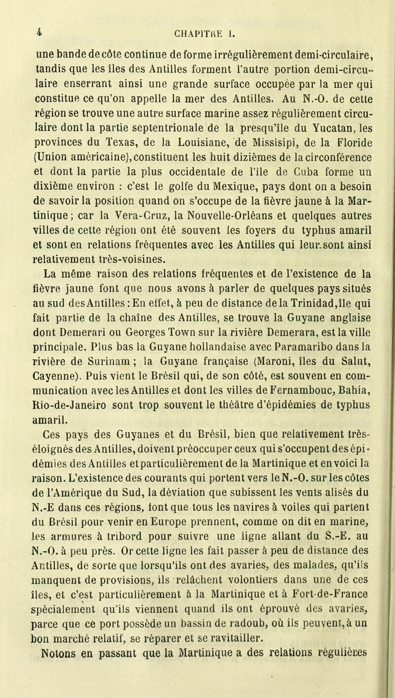 une bande de côte con tinue de forme irrégulièrement demi-circulaire, tandis que les îles des Antilles forment l’autre portion demi-circu- laire enserrant ainsi une grande surface occupée par la mer qui constitue ce qu’on appelle la mer des Antilles. Au N.-O. de cette région se trouve une autre surface marine assez régulièrement circu- laire dont la partie septentrionale de la presqu’île du Yucatan, les provinces du Texas, de la Louisiane, de Missisipi, de la Floride (Union américaine), constituent les huit dizièmes de la circonférence et dont la partie la plus occidentale de l’ile de Cuba forme un dixième environ : c’est le golfe du Mexique, pays dont on a besoin de savoir la position quand on s’occupe de la fièvre jaune à la Mar- tinique ; car la Vera-Cruz, la Nouvelle-Orléans et quelques autres villes de cette région ont été souvent les foyers du typhus amaril et sont en relations fréquentes avec les Antilles qui leur.sont ainsi relativement très-voisines. La même raison des relations fréquentes et de l’existence de la fièvre jaune font que nous avons à parler de quelques pays situés au sud des Antilles : En effet, à peu de distance delà Trinidad,île qui fait partie de la chaîne des Antilles, se trouve la Guyane anglaise dont Demerari ou Georges Town sur la rivière Demerara, est la ville principale. Plus bas la Guyane hollandaise avec Paramaribo dans la rivière de Surinam ; la Guyane française (Maroni, îles du Salut, Cayenne). Puis vient le Brésil qui, de son côté, est souvent en com- munication avec les Antilles et dont les villes de Fernambouc, Bahia, Rio-de-Janeiro sont trop souvent le théâtre d’épidémies de typhus amaril. Ces pays des Guyanes et du Brésil, bien que relativement très- éloignés des Antilles, doivent préoccuper ceux qui s’occupent des épi- démies des Antilles et particulièrement de la Martinique et en voici la raison. L’existence des courants qui portent vers le N.-O. sur les côtes de l’Amérique du Sud, la déviation que subissent les vents alisés du N.-E dans ces régions, font que tous les navires à voiles qui partent du Brésil pour venir en Europe prennent, comme on dit en marine, les armures à tribord pour suivre une ligne allant du S.-E. au N.-O. à peu près. Or cette ligne les fait passer à peu de distance des Antilles, de sorte que lorsqu’ils ont des avaries, des malades, qu’ils manquent de provisions, ils relâchent volontiers dans une de ces îles, et c’est particulièrement à la Martinique et à Fort-de-France spécialement qu'ils viennent quand ils ont éprouvé des avaries, parce que ce port possède un bassin de radoub, où ils peuvent, à un bon marché relatif, se réparer et se ravitailler. Notons en passant que la Martinique a des relations régulières