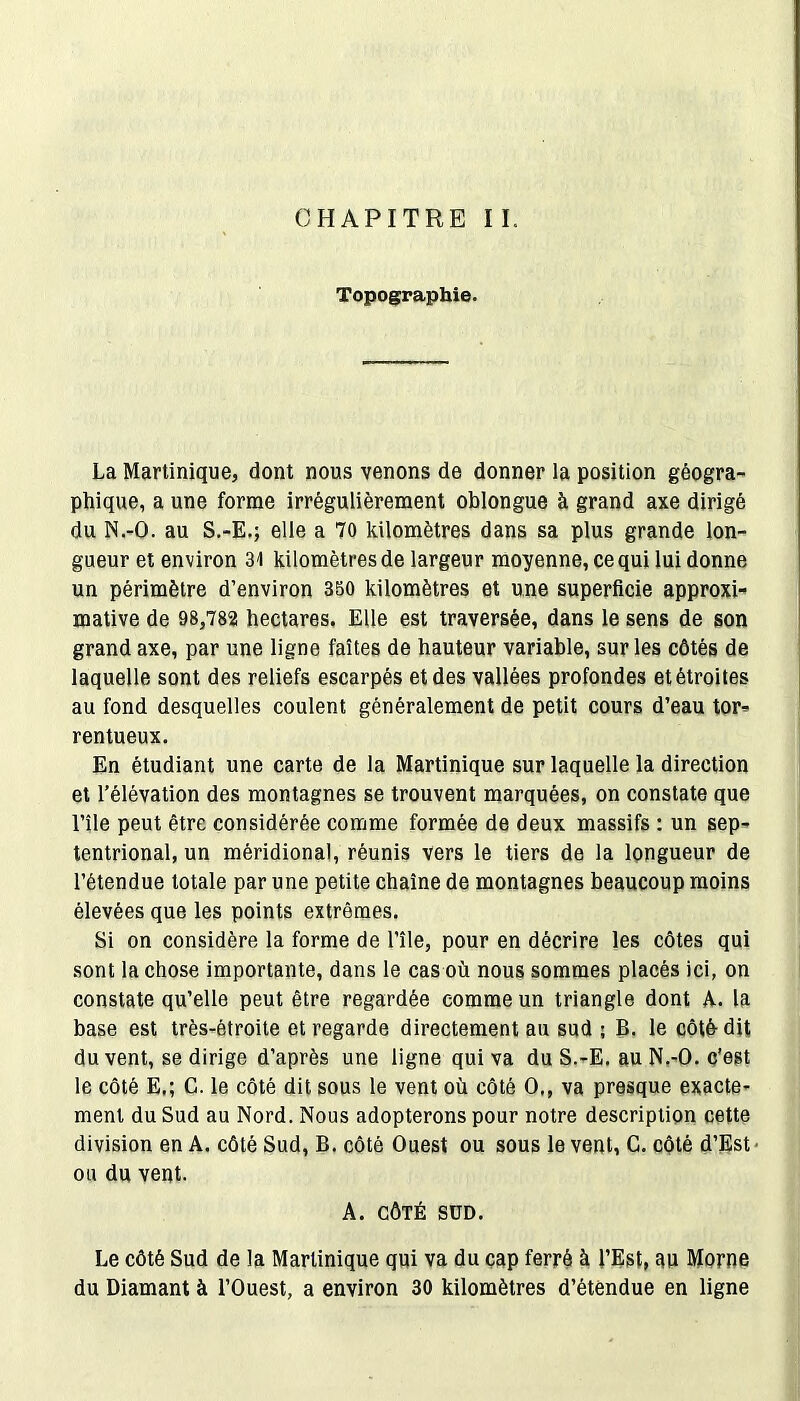 Topographie. La Martinique, dont nous venons de donner la position géogra- phique, a une forme irrégulièrement oblongue à grand axe dirigé du N.-O. au S.-E.; elle a 70 kilomètres dans sa plus grande lon- gueur et environ 31 kilomètres de largeur moyenne, ce qui lui donne un périmètre d’environ 350 kilomètres et une superficie approxi-» mative de 98,782 hectares. Elle est traversée, dans le sens de son grand axe, par une ligne faîtes de hauteur variable, sur les côtés de laquelle sont des reliefs escarpés et des vallées profondes et étroites au fond desquelles coulent généralement de petit cours d’eau tor- rentueux. En étudiant une carte de la Martinique sur laquelle la direction et l’élévation des montagnes se trouvent marquées, on constate que l’île peut être considérée comme formée de deux massifs : un sep- tentrional, un méridional, réunis vers le tiers de la longueur de l’étendue totale par une petite chaîne de montagnes beaucoup moins élevées que les points extrêmes. Si on considère la forme de l’île, pour en décrire les côtes qui sont la chose importante, dans le cas où nous sommes placés ici, on constate qu’elle peut être regardée comme un triangle dont A. la base est très-étroite et regarde directement au sud ; B. le côté-dit du vent, se dirige d’après une ligne qui va du S.-E. au N.-O. c'est le côté E,; C. le côté dit sous le vent où côté O., va presque exacte- ment du Sud au Nord. Nous adopterons pour notre description cette division en A. côté Sud, B. côté Ouest ou sous le vent, G. côté d’Est ou du vent. A. CÔTÉ SÜD. Le côté Sud de la Martinique qui va du cap ferré à l’Est, au Morne du Diamant à l’Ouest, a environ 30 kilomètres d’étendue en ligne