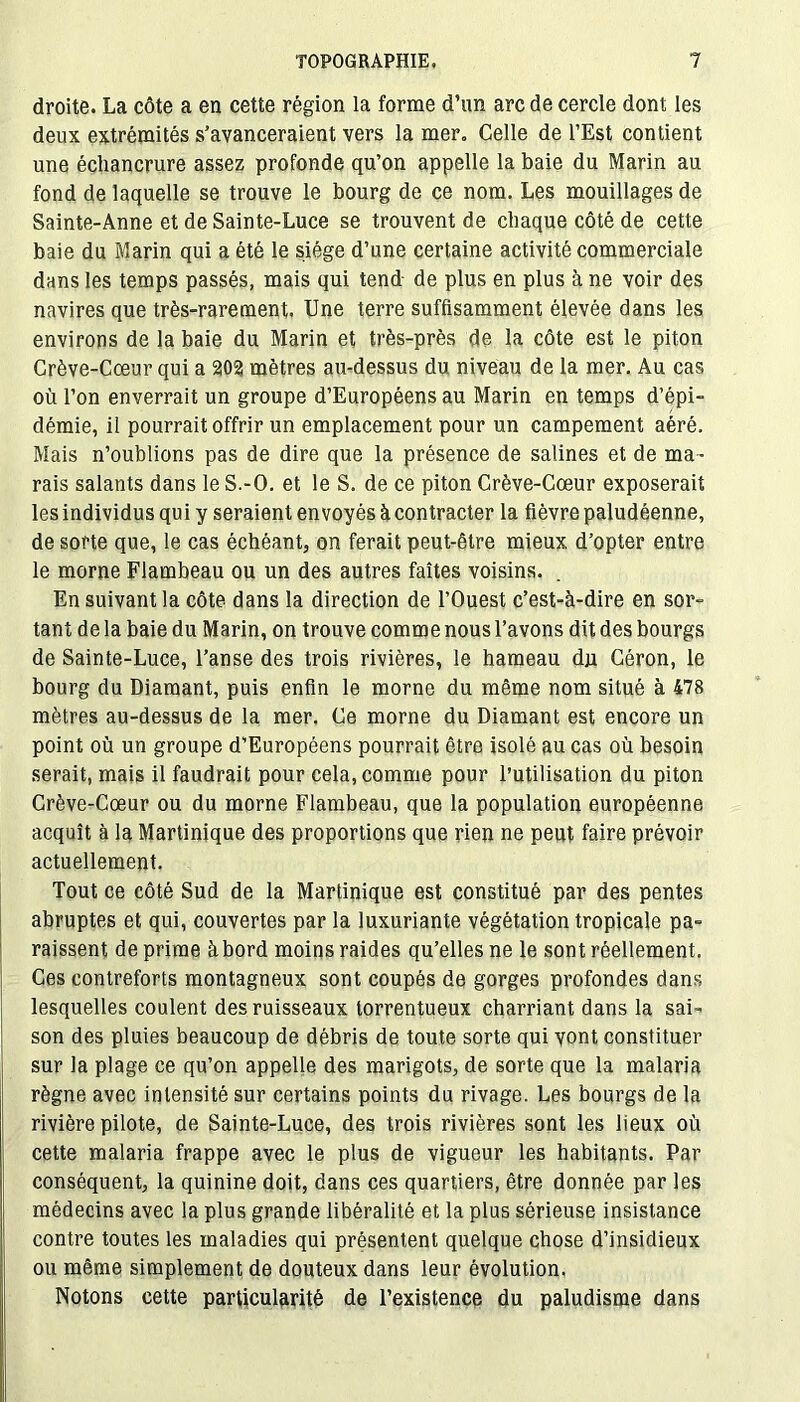 droite. La côte a en cette région la forme d’un arc de cercle dont les deux extrémités s’avanceraient vers la mer. Celle de l’Est contient une échancrure assez profonde qu’on appelle la baie du Marin au fond de laquelle se trouve le bourg de ce nom. Les mouillages de Sainte-Anne et de Sainte-Luce se trouvent de chaque côté de cette baie du Marin qui a été le siège d’une certaine activité commerciale dans les temps passés, mais qui tend- de plus en plus à ne voir des navires que très-rarement. Une terre suffisamment élevée dans les environs de la baie du Marin et très-près de la côte est le piton Crève-Cœur qui a 202 mètres au-dessus du niveau de la mer. Au cas où l’on enverrait un groupe d’Européens au Marin en temps d’épi- démie, il pourrait offrir un emplacement pour un campement aéré. Mais n’oublions pas de dire que la présence de salines et de ma- rais salants dans le S.-O. et le S. de ce piton Crève-Cœur exposerait les individus qui y seraient envoyés à contracter la fièvre paludéenne, de sorte que, le cas échéant, on ferait peut-être mieux d’opter entre le morne Flambeau ou un des autres faîtes voisins. En suivant la côte dans la direction de l’Ouest c’est-à-dire en sor- tant de la baie du Marin, on trouve comme nous l’avons dit des bourgs de Sainte-Luce, l’anse des trois rivières, le hameau dji Céron, le bourg du Diamant, puis enfin le morne du même nom situé à 478 mètres au-dessus de la mer. Ce morne du Diamant est encore un point où un groupe d’Européens pourrait être isolé au cas où besoin serait, mais il faudrait pour cela, comme pour l’utilisation du piton Crève-Cœur ou du morne Flambeau, que la population européenne acquît à la Martinique des proportions que rien ne peut faire prévoir actuellement. Tout ce côté Sud de la Martinique est constitué par des pentes abruptes et qui, couvertes par la luxuriante végétation tropicale pa- raissent de prime àbord moins raides qu’elles ne le sont réellement. Ces contreforts montagneux sont coupés de gorges profondes dans lesquelles coulent des ruisseaux torrentueux charriant dans la sai- son des pluies beaucoup de débris de toute sorte qui vont constituer sur la plage ce qu’on appelle des marigots, de sorte que la malaria règne avec intensité sur certains points du rivage. Les bourgs de la rivière pilote, de Sainte-Luce, des trois rivières sont les lieux où cette malaria frappe avec le plus de vigueur les habitants. Par conséquent, la quinine doit, dans ces quartiers, être donnée par les médecins avec la plus grande libéralité et la plus sérieuse insistance contre toutes les maladies qui présentent quelque chose d’insidieux ou même simplement de douteux dans leur évolution. Notons cette particularité de l’existence du paludisme dans