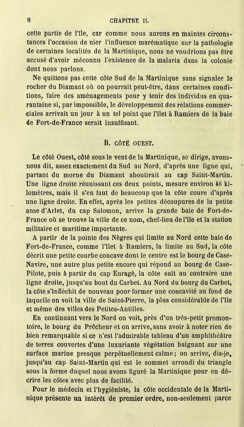 cette partie de l’île, car comme nous aurons en maintes circons- tances l’occasion de nier l’influence marématique sur la pathologie de certaines localités de la Martinique, nous ne voudrions pas être accusé d’avoir méconnu l’existence de la malaria dans la colonie dont nous parlons. Ne quittons pas cette côte Sud de la Martinique sans signaler le rocher du Diamant où on pourrait peut-être, dans certaines condi- tions, faire des aménagements pour y tenir des individus en qua- rantaine si, par impossible, le développement des relations commer- ciales arrivait un jour à un tel point que l’îlet à Ramiers de la baie de Fort-de-France serait insuffisant. B. CÔTÉ OUEST. Le côté Ouest, côté sous le vent de la Martinique, se dirige, avons- nous dit, assez exactement du Sud au Nord, d’après une ligne qui, partant du morne du Diamant aboutirait au cap Saint-Martin. Une ligne droite réunissant ces deux points, mesure environ 46 ki- lomètres, mais il s’en faut de beaucoup que la côte coure d’après une ligne droite. En effet, après les petites découpures de la petite anse d’Arlet, du cap Salomon, arrive la grande baie de Fort-de- France où se trouve la ville de ce nom, chef-lieu de l’île et la station militaire et maritime importante. A partir de la pointe des Nègres qui limite au Nord cette baie de Fort-de-France, comme Filet à Ramiers, la limite au Sud, la côte décrit une petite courbe concave dont le centre est le bourg de Case- Navire, une autre plus petite encore qui répond au bourg de Case- Pilote, puis à partir du cap Enragé, la côte suit au contraire une ligne droite, jusqu’au bout du Carbet. Au Nord du bourg du Carbet, la côte s’infléchit de nouveau pour former une concavité au fond de laquelle on voit la ville de Saint-Pierre, la plus considérable de l’île et même des villes des Petites-Antilles. En continuant vers le Nord on voit, près d’un très-petit promon- toire, le bourg du Prêcheur et on arrive, sans avoir à noter rien de bien remarquable si ce n’est l’admirable tableau d’un amphithéâtre de terres couvertes d’une luxuriante végétation baignant sur une surface marine presque perpétuellement calme ; on arrive, dis-je, jusqu’au cap Saint-Martin qui est le sommet arrondi du triangle sous la forme duquel nous avons figuré la Martinique pour en dé- crire les côtes avec plus de facilité. Pour le médecin et l’hygiéniste, la côte occidentale de la Marti- nique présente un intérêt de premier ordre, non-seulement parce
