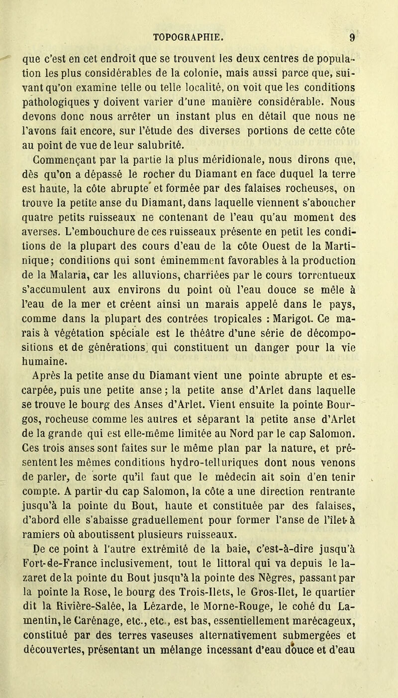 que c’est en cet endroit que se trouvent les deux centres de popula- tion les plus considérables de la colonie, mais aussi parce que, sui- vant qu’on examine telle ou telle localité, on voit que les conditions pathologiques y doivent varier d’une manière considérable. Nous devons donc nous arrêter un instant plus en détail que nous ne l’avons fait encore, sur l’étude des diverses portions de cette côte au point de vue de leur salubrité. Commençant par la partie la plus méridionale, nous dirons que, dès qu’on a dépassé le rocher du Diamant en face duquel la terre est haute, la côte abrupte* et formée par des falaises rocheuses, on trouve la petite anse du Diamant, dans laquelle viennent s’aboucher quatre petits ruisseaux ne contenant de l’eau qu’au moment des averses. L’embouchure de ces ruisseaux présente en petit les condi- tions de la plupart des cours d’eau de la côte Ouest de la Marti- nique; conditions qui sont éminemment favorables à la production de la Malaria, car les alluvions, charriées par le cours torrentueux s’accumulent aux environs du point où l’eau douce se mêle à l’eau de la mer et créent ainsi un marais appelé dans le pays, comme dans la plupart des contrées tropicales : Marigot. Ce ma- rais à végétation spéciale est le théâtre d’une série de décompo- sitions et de générations, qui constituent un danger pour la vie humaine. Après la petite anse du Diamant vient une pointe abrupte et es- carpée, puis une petite anse ; la petite anse d’Arlet dans laquelle se trouve le bourg des Anses d’Arlet. Vient ensuite la pointe Bour- gos, rocheuse comme les autres et séparant la petite anse d’Arlet de la grande qui est elle-même limitée au Nord par le cap Salomon. Ces trois anses sont faites sur le même plan par la nature, et pré- sentent les mêmes conditions hydro-telluriques dont nous venons de parler, de sorte qu’il faut que le médecin ait soin d’en tenir compte. A partir <lu cap Salomon, la côte a une direction rentrante jusqu’à la pointe du Bout, haute et constituée par des falaises, d’abord elle s’abaisse graduellement pour former l’anse de Filet- à ramiers où aboutissent plusieurs ruisseaux. De ce point à l'autre extrémité de la baie, c’est-à-dire jusqu’à Fort-de-France inclusivement, tout le littoral qui va depuis le la- zaret delà pointe du Bout jusqu’à la pointe des Nègres, passant par la pointe la Rose, le bourg des Trois-Ilets, le Gros-Ilet, le quartier dit la Rivière-Salée, la Lézarde, le Morne-Rouge, le cohé du La- mentin,le Carénage, etc., etc., est bas, essentiellement marécageux, constitué par des terres vaseuses alternativement submergées et découvertes, présentant un mélange incessant d’eau douce et d’eau