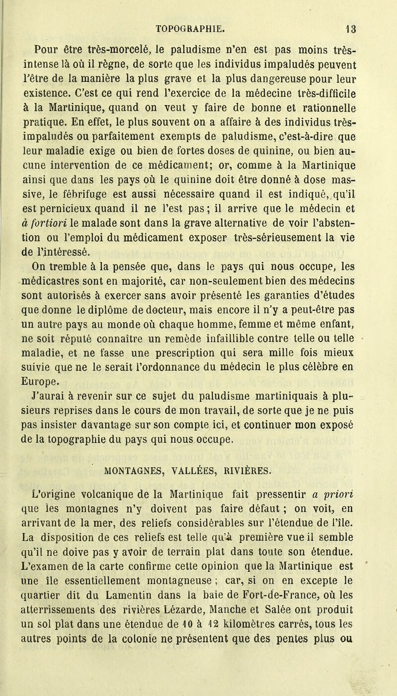 Pour être très-morcelé, le paludisme n’en est pas moins très- intense là où il règne, de sorte que les individus impaludés peuvent l’être de la manière la plus grave et la plus dangereuse pour leur existence. C’est ce qui rend l’exercice de la médecine très-difficile à la Martinique, quand on veut y faire de bonne et rationnelle pratique. En effet, le plus souvent on a affaire à des individus très- impaludés ou parfaitement exempts de paludisme, c’est-à-dire que leur maladie exige ou bien de fortes doses de quinine, ou bien au- cune intervention de ce médicament; or, comme à la Martinique ainsi que dans les pays où le quinine doit être donné à dose mas- sive, le fébrifuge est aussi nécessaire quand il est indiqué,, qu’il est pernicieux quand il ne l’est pas ; il arrive que le médecin et à fortiori le malade sont dans la grave alternative de voir l’absten- tion ou l’emploi du médicament exposer très-sérieusement la vie de l’intéressé. On tremble à la pensée que, dans le pays qui nous occupe, les médicastres sont en majorité, car non-seulement bien des médecins sont autorisés à exercer sans avoir présenté les garanties d’études que donne le diplôme de docteur, mais encore il n’y a peut-être pas un autre pays au monde où chaque homme, femme et même enfant, ne soit réputé connaître un remède infaillible contre telle ou telle maladie, et ne fasse une prescription qui sera mille fois mieux suivie que ne le serait l’ordonnance du médecin le plus célèbre en Europe. J’aurai à revenir sur ce sujet du paludisme martiniquais à plu- sieurs reprises dans le cours de mon travail, de sorte que je ne puis pas insister davantage sur son compte ici, et continuer mon exposé de la topographie du pays qui nous occupe. MONTAGNES, VALLÉES, RIVIÈRES. L’origine volcanique de la Martinique fait pressentir a priori que les montagnes n’y doivent pas faire défaut ; on voit, en arrivant de la mer, des reliefs considérables sur l’étendue de l’île. La disposition de ces reliefs est telle qu’à première vue il semble qu’il ne doive pas y avoir de terrain plat dans toute son étendue. L’examen de la carte confirme cette opinion que la Martinique est une île essentiellement montagneuse ; car, si on en excepte le quartier dit du Lamentin dans la baie de Fort-de-France, où les atterrissements des rivières Lézarde, Manche et Salée ont produit un sol plat dans une étendue de 10 à 12 kilomètres carrés, tous les autres points de la colonie ne présentent que des pentes plus ou