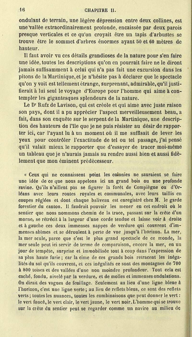 ondulant de terrain, une légère dépression entre deux collines, est une\allée extraordinairement profonde, encaissée par deux parois presque verticales et ce qu’on croyait être un tapis d’arbustes se trouve être le sommet d’arbres énormes ayant 50 et 60 mètres de hauteur. Il faut avoir vu ces détails grandioses de la nature pour s’en faire une idée, toutes les descriptions qu’on en pourrait faire ne le diront jamais suffisamment à celui qui n’a pas fait une excursion dans les pitons de la Martinique, et je n’hésite pas à déclarer que le spectacle qu’on y voit est tellement étrange, surprenant, admirable, qu’il justi- fierait à lui seul le voyage d’Europe pour l’homme qui aime à con- templer les gigantesques splendeurs de la nature. Le D1 Rufz de Lavison, qui est créole et qui aime avec juste raison son pays, dont il a pu apprécier l’aspect merveilleusement beau, a fait, dans son enquête sur le serpent de la Martinique, une descrip- tion des hauteurs de l’île que je ne puis résister au désir de rappor- ter ici, car l’ayant lu à un moment où il me suffisait de lever les yeux pour contrôler l’exactitude de tel ou tel passage, j’ai pensé qu’il valait mieux le rapporter que d’essayer de tracer moi-même un tableau que je n’aurais jamais su rendre aussi bien-et aussi fidè- lement que mon éminent prédécesseur. « Ceux qui ne connaissent point les colonies ne sauraient se faire une idée de ce que nous appelons ici un grand bois ou une profonde ravine. Qu’ils n’aillent pas se figurer la forêt de Compiègne ou d’Or- léans avec leurs routes royales et communales, avec leurs taillis en coupes réglées et dont chaque baliveau est enregistré chez M. le garde forestier du canton. Il faudrait pouvoir les mener en cet endroit où le sentier que nous nommons chemin de la trace, passant sur la crête d’un morne, se rétrécit à la largeur d’une corde tendue et laisse voir à droite et à gauche ces deux immenses nappes de verdure qui couvrent d’im- menses abîmes et se déroulent à perte de vue jusqu’à l’horizon. La mer, la mer seule, parce que c’est le plus grand spectacle de ce monde, la mer seule peut ici servir de terme de comparaison, encore la mer, en un jour de tempête, surprise et immobilisée tout à coup dans l’expression de sa plus haute furie ; car la cime de ces grands bois retracent les inéga- lités du sol qu’ils couvrent, et ces inégalités ce sont des montagnes de 700 à 800 toises et des vallées d’une non moindre profondeur. Tout cela est caché, fondu, nivelé par la verdure, et de molles et immenses ondulations. On dirait des vagues de feuillage. Seulement au lieu d’une ligne bleue à l’horizon, c’est une ligne verte; au lieu de reflets bleus, ce sont des reflets verts; toutes les nuances, toutes les combinaisons que peut donner le vert : le vert foncé, le vert clair, le vert jaune, le vert noir. L’homme qui se trouve sur la et été du sentier peut se regarder comme un navire au milieu de