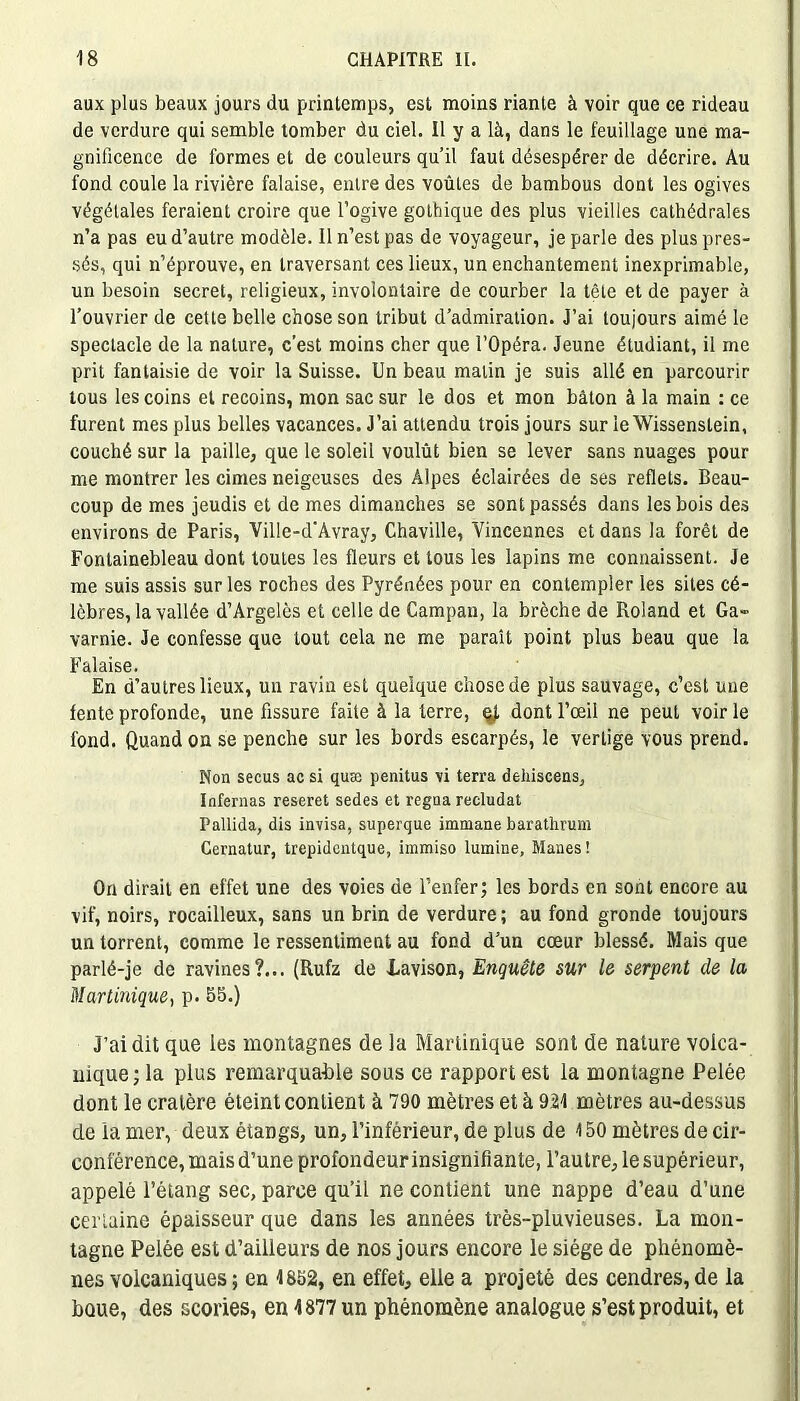 aux plus beaux jours du printemps, est moins riante à voir que ce rideau de verdure qui semble tomber du ciel. Il y a là, dans le feuillage une ma- gnificence de formes et de couleurs qu’il faut désespérer de décrire. Au fond coule la rivière falaise, entre des voûtes de bambous dont les ogives végétales feraient croire que l’ogive gothique des plus vieilles cathédrales n’a pas eu d’autre modèle. Il n’est pas de voyageur, je parle des plus pres- sés, qui n’éprouve, en traversant ces lieux, un enchantement inexprimable, un besoin secret, religieux, involontaire de courber la tête et de payer à l’ouvrier de cette belle chose son tribut d’admiration. J’ai toujours aimé le spectacle de la nature, c’est moins cher que l’Opéra. Jeune étudiant, il me prit fantaisie de voir la Suisse. Un beau malin je suis allé en parcourir tous les coins et recoins, mon sac sur le dos et mon bâton à la main : ce furent mes plus belles vacances. J’ai attendu trois jours sur leWissenslein, couché sur la paille, que le soleil voulût bien se lever sans nuages pour me montrer les cimes neigeuses des Alpes éclairées de ses reflets. Beau- coup de mes jeudis et de mes dimanches se sont passés dans les bois des environs de Paris, Ville-d’Avray, Chaville, Yincennes et dans la forêt de Fontainebleau dont toutes les fleurs et tous les lapins me connaissent. Je me suis assis sur les roches des Pyrénées pour en contempler les sites cé- lèbres, la vallée d’Argelès et celle de Campan, la brèche de Roland et Ga» varnie. Je confesse que tout cela ne me paraît point plus beau que la Falaise. En d’autres lieux, un ravin est quelque chose de plus sauvage, c’est uue fente profonde, une fissure faite à la terre, qj, dont l’œil ne peut voir le fond. Quand on se penche sur les bords escarpés, le vertige vous prend. Non secus ac si quæ penitus vi terra dehiscens, Internas reseret sedes et régna recludat Pallida, dis invisa, superque immane baratlmnn Cernatur, trepidentque, immiso lumine, Mânes! On dirait en effet une des voies de l’enfer; les bords en sont encore au vif, noirs, rocailleux, sans un brin de verdure; au fond gronde toujours un torrent, comme le ressentiment au fond d’un cœur blessé. Mais que parlé-je de ravines?... (Rufz de Lavison, Enquête sur le serpent de la Martinique, p. 55.) J’ai dit que les montagnes de la Martinique sont de nature volca- nique; la plus remarquable sous ce rapport est la montagne Pelée dont le cratère éteint contient à 790 mètres et à 921 mètres au-dessus de la mer, deux étangs, un, l’inférieur, de plus de 150 mètres de cir- conférence, mais d’une profondeur insignifiante, l’autre, le supérieur, appelé l’étang sec, parce qu’il ne contient une nappe d’eau d’une certaine épaisseur que dans les années très-pluvieuses. La mon- tagne Pelée est d’ailleurs de nos jours encore le siège de phénomè- nes volcaniques ; en 1852, en effet, elle a projeté des cendres, de la boue, des scories, en 1877 un phénomène analogue s’est produit, et