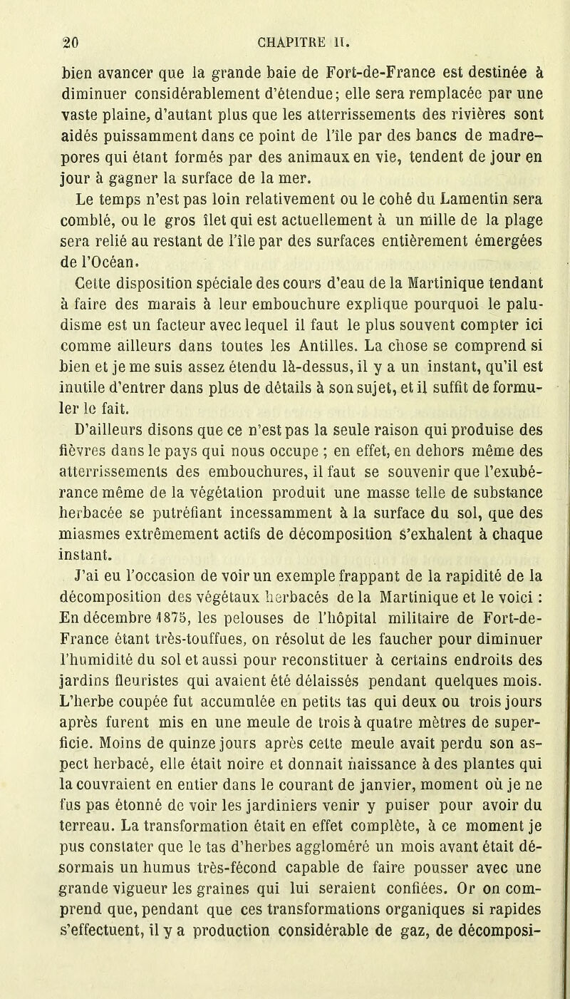 bien avancer que la grande baie de Fort-de-France est destinée à diminuer considérablement d’étendue; elle sera remplacée par une vaste plaine, d’autant plus que les atterrissements des rivières sont aidés puissamment dans ce point de l’île par des bancs de madré- pores qui étant formés par des animaux en vie, tendent de jour en jour à gagner la surface de la mer. Le temps n’est pas loin relativement ou le cohé du Lamentin sera comblé, ou le gros îlet qui est actuellement à un mille de la plage sera relié au restant de l’île par des surfaces entièrement émergées de l’Océan. Celte disposition spéciale des cours d’eau de la Martinique tendant à faire des marais à leur embouchure explique pourquoi le palu- disme est un facteur avec lequel il faut le plus souvent compter ici comme ailleurs dans toutes les Antilles. La chose se comprend si bien et je me suis assez étendu là-dessus, il y a un instant, qu’il est inutile d’entrer dans plus de détails à son sujet, et il suffit de formu- ler le fait. D’ailleurs disons que ce n’est pas la seule raison qui produise des fièvres dans le pays qui nous occupe ; en effet, en dehors même des atterrissements des embouchures, il faut se souvenir que l’exubé- rance même de la végétation produit une masse telle de substance herbacée se putréfiant incessamment à la surface du sol, que des miasmes extrêmement actifs de décomposition s’exhalent à chaque instant. J’ai eu l’occasion de voir un exemple frappant de la rapidité de la décomposition des végétaux herbacés de la Martinique et le voici : En décembre 1875, les pelouses de l’liôpital militaire de Fort-de- France étant très-touffues, on résolut de les faucher pour diminuer l’humidité du sol et aussi pour reconstituer à certains endroits des jardins fleuristes qui avaient été délaissés pendant quelques mois. L’herbe coupée fut accumulée en petits tas qui deux ou trois jours après furent mis en une meule de trois à quatre mètres de super- ficie. Moins de quinze jours après cette meule avait perdu son as- pect herbacé, elle était noire et donnait naissance à des plantes qui la couvraient en entier dans le courant de janvier, moment où je ne fus pas étonné de voir les jardiniers venir y puiser pour avoir du terreau. La transformation était en effet complète, à ce moment je pus constater que le tas d’herbes aggloméré un mois avant était dé- sormais un humus très-fécond capable de faire pousser avec une grande vigueur les graines qui lui seraient confiées. Or on com- prend que, pendant que ces transformations organiques si rapides s’effectuent, il y a production considérable de gaz, de décomposi-