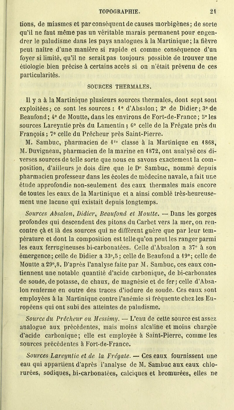 tions, de miasmes et par conséquent de causes morbigènes; de sorte qu’il ne faut même pas un véritable marais permanent pour engen- drer le paludisme dans les pays analogues à la Martinique; la fièvre peut naître d’une manière si rapide et comme conséquence d’un foyer si limité, qu’il ne serait pas toujours possible de trouver une étiologie bien précise à certains accès si on n’était prévenu de ces particularités. SOURCES THERMALES. Il y a à la Martinique plusieurs sources thermales, dont sept sont exploitées; ce sont les sources: 1° d’Absalon; 2° de Didier; 3° de Beaufond ; 4° de Moutte, dans les environs de Fort-de-France ; 5° les sources Lareyntie près du Lamentin ; 6° celle de la Frégate près du François ; 7° celle du Prêcheur près Saint-Pierre. M. Sambu.c, pharmacien de 1re classe à la Martinique en 1868, M. Duvigneau, pharmacien de la marine en 1872, ont analysé ces di- verses sources de telle sorte que nous en savons exactement la com- position, d’ailleurs je dois dire que le B1- Sambuc, nommé depuis pharmacien professeur dans les écoles de médecine navale, a fait une étude approfondie non-seulement des eaux thermales mais encore de toutes les eaux de la Martinique et a ainsi comblé très-heureuse- ment une lacune qui existait depuis longtemps. Sources Absalon, Didier, Beaufond et Moutte. — Dans les gorges profondes qui descendent des pitons du Carbet vers la mer, on ren- contre çà et là des sources qui ne diffèrent guère que par leur tem- pérature et dont la composition est telle qu’on peut les ranger parmi les eaux ferrugineuses bi-carbonatées. Celle d’Absalon a 37° à son émergence; celle de Didier a 33°,5; celle de Beaufond a 19°; celle de Moutte a 29°,8. D’après l’analyse faite par M. Sambuc, ces eaux con- tiennent une notable quantité d’acide carbonique, de bi-carbonates de soude, dépotasse, de chaux, de magnésie et de fer; celle d’Absa- lon renferme en outre des traces d’iodure de soude. Ces eaux sont employées à la Martinique contre l’anémie si fréquente chez les Eu- ropéens qui ont subi des atteintes de paludisme. Source du Prêcheur ou Messimy. — L’eau de cette source est assez analogue aux précédentes, mais moins alcaline et moins chargée d’acide carbonique; elle est employée à Saint-Pierre, comme les sources précédentes à Fort-de-France. Sources Lareyntie et de la Frégate. — Ces eaux fournissent une eau qui appartient d’après l’analyse de M. Sambuc aux eaux chlo- rurées, sodiques, bi-carbonatées, calciques et bromurées, elles ne