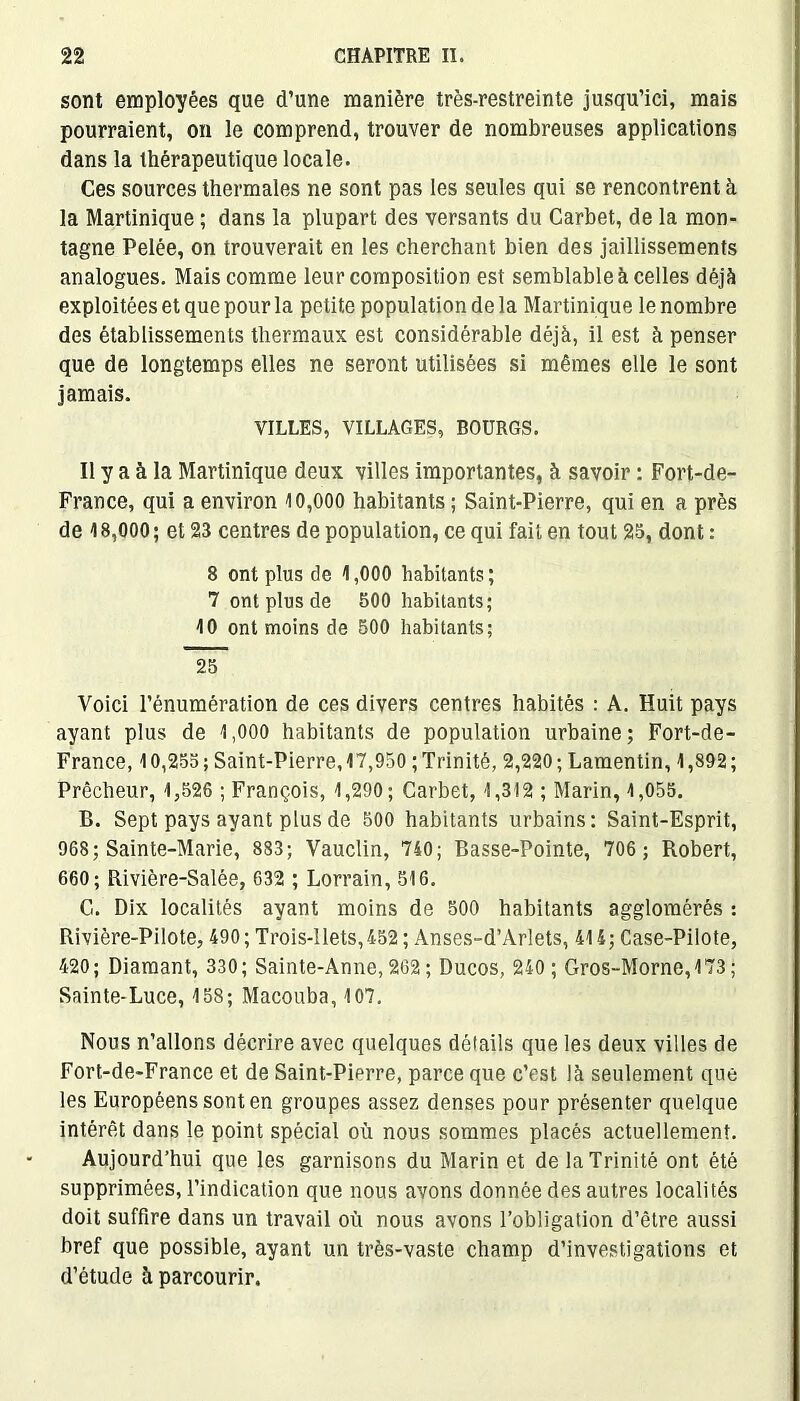 sont employées que d’une manière très-restreinte jusqu’ici, mais pourraient, on le comprend, trouver de nombreuses applications dans la thérapeutique locale. Ces sources thermales ne sont pas les seules qui se rencontrent à la Martinique ; dans la plupart des versants du Carbet, de la mon- tagne Pelée, on trouverait en les cherchant bien des jaillissements analogues. Mais comme leur composition est semblable à celles déjà exploitées et que pour la petite population de la Martinique le nombre des établissements thermaux est considérable déjà, il est à penser que de longtemps elles ne seront utilisées si mêmes elle le sont jamais. VILLES, VILLAGES, BOURGS. Il y a à la Martinique deux villes importantes, à savoir : Fort-de- France, qui a environ 10,000 habitants; Saint-Pierre, qui en a près de 18,000; et 23 centres de population, ce qui fait en tout 25, dont : 8 ont plus de 1,000 habitants; 7 ont plus de 500 habitants; 10 ont moins de 500 habitants; 25 Voici l’énumération de ces divers centres habités : A. Huit pays ayant plus de 1,000 habitants de population urbaine; Fort-de- France, 10,255; Saint-Pierre, 17,950 ; Trinité, 2,220; Lamentin, 1,892; Prêcheur, 1,526 ; François, 1,290; Carbet, 1,312 ; Marin, 1,055. B. Sept pays ayant plus de 500 habitants urbains: Saint-Esprit, 968; Sainte-Marie, 883; Vauclin, 740; Basse-Pointe, 706 ; Robert, 660; Rivière-Salée, 632 ; Lorrain, 516. G. Dix localités ayant moins de 500 habitants agglomérés : Rivière-Pilote, 490; Trois-llets,452 ; Anses-d’Arlets, 414; Case-Pilote, 420; Diamant, 330; Sainte-Anne, 262 ; Ducos, 240 ; Gros-Morne, 173 ; Sainte-Luce, 158; Macouba, 107. Nous n’allons décrire avec quelques détails que les deux villes de Fort-de-France et de Saint-Pierre, parce que c’est Jà seulement que les Européens sont en groupes assez denses pour présenter quelque intérêt dans le point spécial où nous sommes placés actuellement. Aujourd’hui que les garnisons du Marin et de la Trinité ont été supprimées, l’indication que nous avons donnée des autres localités doit suffire dans un travail où nous avons l’obligation d’être aussi bref que possible, ayant un très-vaste champ d’investigations et d’étude à parcourir.