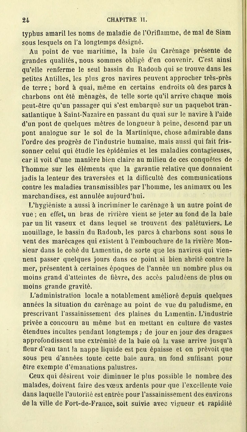 typhus amaril les noms de maladie de l’Oriflamme, de mal de Siam sous lesquels on l’a longtemps désigné. Au point de vue maritime, la baie du Carénage présente de grandes qualités, nous sommes obligé d’en convenir. C’est ainsi qu’elle renferme le seul bassin du Radoub qui se trouve dans les petites Antilles, les plus gros navires peuvent approcher très-près de terre ; bord à quai, même en certains endroits où des parcs à charbons ont été ménagés, de telle sorte qu’il arrive chaque mois peut-être qu’un passager qui s’est embarqué sur un paquebot tran- satlantique à Saint-Nazaire en passant du quai sur le navire à l’aide d’un pont de quelques mètres de longueur à peine, descend par un pont analogue sur le sol de la Martinique, chose admirable dans l’ordre des progrès de l’industrie humaine, mais aussi qui fait fris- sonner celui qui étudie les épidémies et les maladies contagieuses, car il voit d’une manière bien claire au milieu de ces conquêtes de l’homme sur les éléments que la garantie relative que donnaient jadis la lenteur des traversées et la difficulté des communications contre les maladies transmissibles par l’homme, les animaux ou les marchandises, est annulée aujourd’hui. L’hygiéniste a aussi à incriminer le carénage à un autre point de vue ; en effet, un bras de rivière vient se jeter au fond de la baie par un lit vaseux et dans lequel se trouvent des palétuviers. Le mouillage, le bassin du Radoub, les parcs à charbons sont sous le vent des marécages qui existent à l’embouchure de la rivière Mon- sieur dans le cohé du Lamentin, de sorte que les navires qui vien- nent passer quelques jours dans ce point si bien abrité contre la mer, présentent à certaines époques de l’année un nombre plus ou moins grand d’atteintes de fièvre, des accès paludéens de plus ou moins grande gravité. L’administration locale a notablement amélioré depuis quelques années la situation du carénage au point de vue du paludisme, en prescrivant l’assainissement des plaines du Lamentin. L’industrie privée a concouru au même but en mettant en culture de vastes étendues incultes pendant longtemps; de jour en jour des dragues approfondissent une extrémité de la baie où la vase arrive jusqu’à fleur d’eau tant la nappe liquide est peu épaisse et on prévoit que sous peu d’années toute cette baie aura un fond suffisant pour être exempte d’émanations palustres. Ceux qui désirent voir diminuer le plus possible le nombre des malades, doivent faire des vœux ardents pour que l’excellente voie dans laquelle l’autorité est entrée pour l’assainissement des environs de la ville de Fort-de-France, soit suivie avec vigueur et rapidité