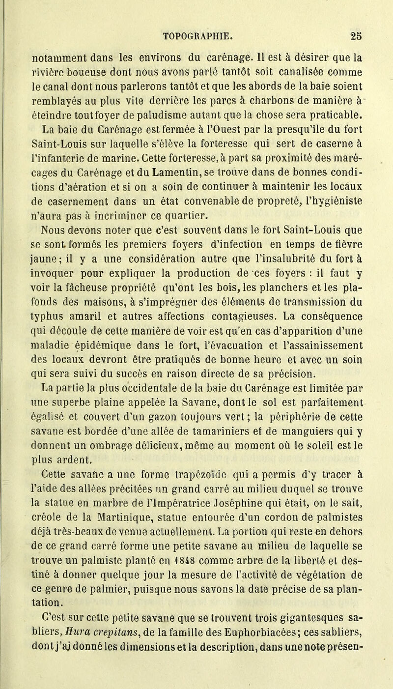 notamment dans les environs du carénage. 11 est à désirer que la rivière boueuse dont nous avons parlé tantôt soit canalisée comme le canal dont nous parlerons tantôt et que les abords de la baie soient remblayés au plus vite derrière les parcs à charbons de manière à éteindre toutfoyer de paludisme autant que la chose sera praticable. La baie du Carénage est fermée à l’Ouest par la presqu’île du fort Saint-Louis sur laquelle s’élève la forteresse qui sert de caserne à l’infanterie de marine. Cette forteresse, à part sa proximité des maré- cages du Carénage et du Lamentin, se trouve dans de bonnes condi- tions d’aération et si on a soin de continuer à maintenir les locaux de casernement dans un état convenable de propreté, l’hygiéniste n’aura pas à incriminer ce quartier. Nous devons noter que c’est souvent dans le fort Saint-Louis que se sont, formés les premiers foyers d’infection en temps de fièvre jaune; il y a une considération autre que l’insalubrité du fort à invoquer pour expliquer la production de ces foyers : il faut y voir la fâcheuse propriété qu’ont les bois, les planchers et les pla- fonds des maisons, à s’imprégner des éléments de transmission du typhus amaril et autres affections contagieuses. La conséquence qui découle de cette manière de voir est qu’en cas d’apparition d’une maladie épidémique dans le fort, l’évacuation et l’assainissement des locaux devront être pratiqués de bonne heure et avec un soin qui sera suivi du succès en raison directe de sa précision. La partie la plus occidentale de la baie du Carénage est limitée par une superbe plaine appelée la Savane, dont le sol est parfaitement égalisé et couvert d’un gazon toujours vert; la périphérie de cette savane est bordée d’une allée de tamariniers et de manguiers qui y donnent un ombrage délicieux, même au moment où le soleil est le plus ardent. Cette savane a une forme trapézoïde qui a permis d’y tracer à l’aide des allées précitées un grand carré au milieu duquel se trouve la statue en marbre de l’Impératrice Joséphine qui était, on le sait, créole de la Martinique, statue entourée d’un cordon de palmistes déjà très-beaux de venue actuellement. La portion qui reste en dehors de ce grand carré forme une petite savane au milieu de laquelle se trouve un palmiste planté en 1848 comme arbre de la liberté et des- tiné à donner quelque jour la mesure de l’activité de végétation de ce genre de palmier, puisque nous savons la date précise de sa plan- tation. C’est sur cette petite savane que se trouvent trois gigantesques sa- bliers, Hura crepitans, de la famille des Euphorbiacées; ces sabliers, dont j’aj donné les dimensions et la description, dans une note présen-