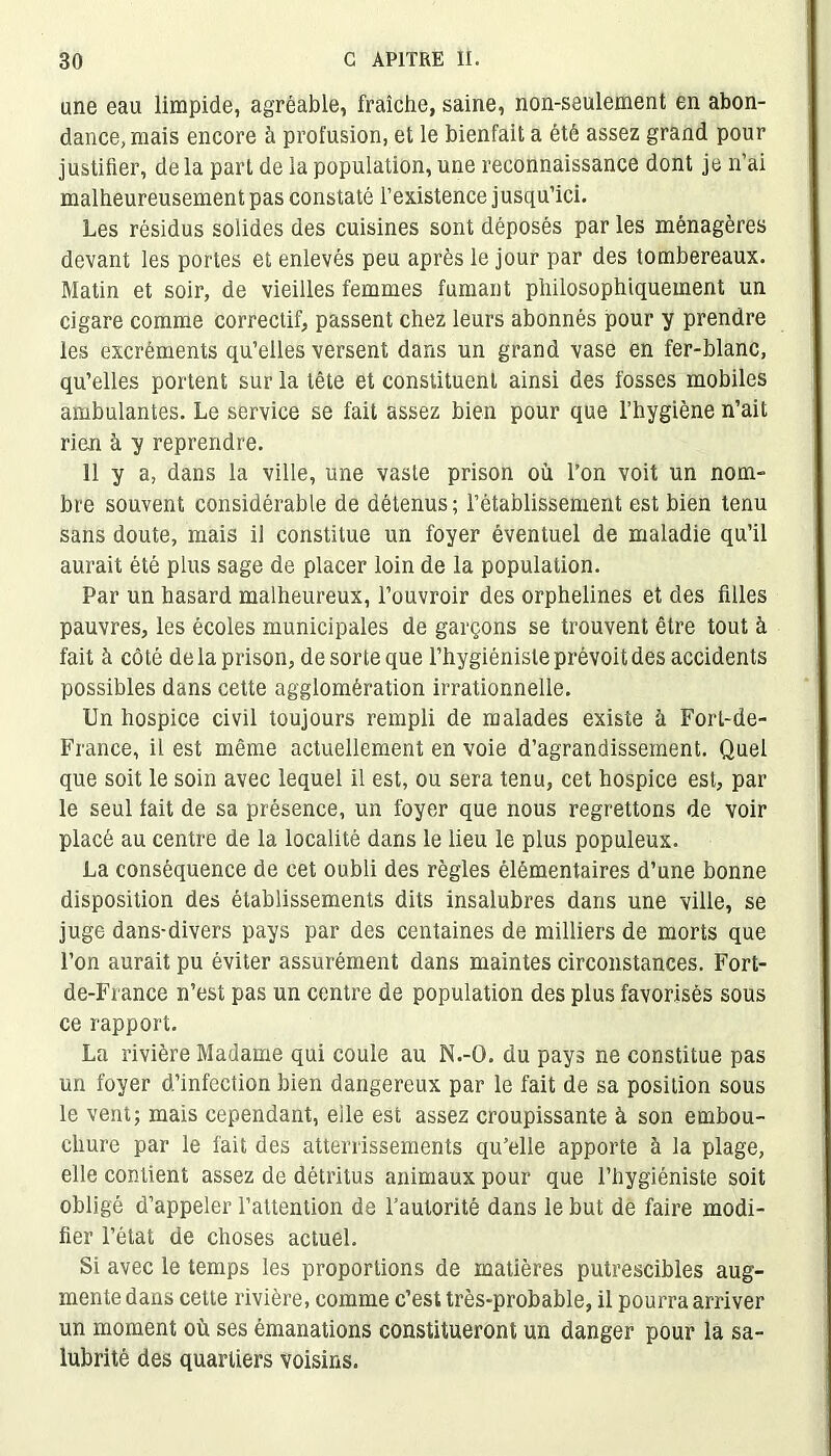 une eau limpide, agréable, fraîche, saine, non-seulement en abon- dance, mais encore à profusion, et le bienfait a été assez grand pour justifier, de la part de la population, une reconnaissance dont je n’ai malheureusement pas constaté l’existence jusqu’ici. Les résidus solides des cuisines sont déposés par les ménagères devant les portes et enlevés peu après le jour par des tombereaux. Matin et soir, de vieilles femmes fumant philosophiquement un cigare comme correctif, passent chez leurs abonnés pour y prendre les excréments qu’elles versent dans un grand vase en fer-blanc, qu’elles portent sur la tête et constituent ainsi des fosses mobiles ambulantes. Le service se fait assez bien pour que l’hygiène n’ait rien à y reprendre. 11 y a, dans la ville, une vaste prison où l’on voit un nom- bre souvent considérable de détenus ; l’établissement est bien tenu sans doute, mais il constitue un foyer éventuel de maladie qu’il aurait été plus sage de placer loin de la population. Par un hasard malheureux, l’ouvroir des orphelines et des filles pauvres, les écoles municipales de garçons se trouvent être tout à fait à côté de la prison, de sorte que l’hygiéniste prévoit des accidents possibles dans cette agglomération irrationnelle. Un hospice civil toujours rempli de malades existe à Fort-de- France, il est même actuellement en voie d’agrandissement. Quel que soit le soin avec lequel il est, ou sera tenu, cet hospice est, par le seul fait de sa présence, un foyer que nous regrettons de voir placé au centre de la localité dans le lieu le plus populeux. La conséquence de cet oubli des règles élémentaires d’une bonne disposition des établissements dits insalubres dans une ville, se juge dans-divers pays par des centaines de milliers de morts que l’on aurait pu éviter assurément dans maintes circonstances. Fort- de-France n’est pas un centre de population des plus favorisés sous ce rapport. La rivière Madame qui coule au N.-O. du pays ne constitue pas un foyer d’infection bien dangereux par le fait de sa position sous le vent; mais cependant, elle est assez croupissante à son embou- chure par le fait des atterrissements qu’elle apporte à la plage, elle contient assez de détritus animaux pour que l’hygiéniste soit obligé d’appeler l’attention de l’autorité dans le but de faire modi- fier l’état de choses actuel. Si avec le temps les proportions de matières putrescibles aug- mente dans cette rivière, comme c’est très-probable, il pourra arriver un moment où ses émanations constitueront un danger pour la sa- lubrité des quartiers voisins.