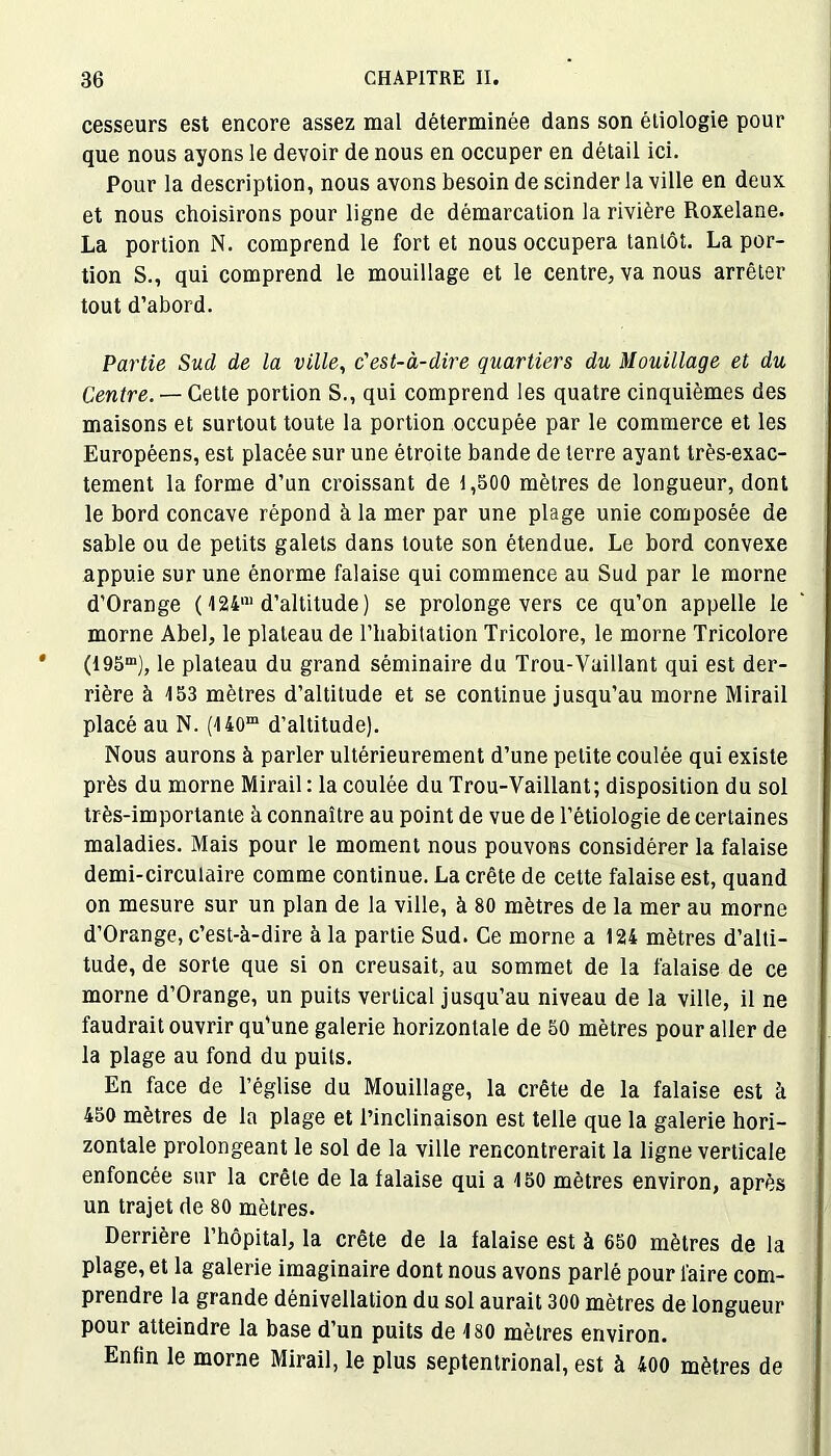 cesseurs est encore assez mal déterminée dans son étiologie pour que nous ayons le devoir de nous en occuper en détail ici. Pour la description, nous avons besoin de scinder la ville en deux et nous choisirons pour ligne de démarcation la rivière Roxelane. La portion N. comprend le fort et nous occupera tantôt. La por- tion S., qui comprend le mouillage et le centre, va nous arrêter tout d’abord. Partie Sud de la ville, c'est-à-dire quartiers du Mouillage et du Centre. — Cette portion S., qui comprend les quatre cinquièmes des maisons et surtout toute la portion occupée par le commerce et les Européens, est placée sur une étroite bande de terre ayant très-exac- tement la forme d’un croissant de 1,500 mètres de longueur, dont le bord concave répond à la mer par une plage unie composée de sable ou de petits galets dans toute son étendue. Le bord convexe appuie sur une énorme falaise qui commence au Sud par le morne d’Orange ( I24m d’altitude ) se prolonge vers ce qu’on appelle le morne Abel, le plateau de l’habitation Tricolore, le morne Tricolore (I95m), le plateau du grand séminaire du Trou-Vaillant qui est der- rière à 153 mètres d’altitude et se continue jusqu’au morne Mirail placé au N. (140m d’altitude). Nous aurons à parler ultérieurement d’une petite coulée qui existe près du morne Mirail : la coulée du Trou-Vaillant; disposition du sol très-importante à connaître au point de vue de l’étiologie de certaines maladies. Mais pour le moment nous pouvons considérer la falaise demi-circulaire comme continue. La crête de cette falaise est, quand on mesure sur un plan de la ville, à 80 mètres de la mer au morne d’Orange, c’est-à-dire à la partie Sud. Ce morne a 124 mètres d’alti- tude, de sorte que si on creusait, au sommet de la falaise de ce morne d’Orange, un puits vertical jusqu’au niveau de la ville, il ne faudrait ouvrir qu’une galerie horizontale de 50 mètres pour aller de la plage au fond du puits. En face de l’église du Mouillage, la crête de la falaise est à 450 mètres de la plage et l’inclinaison est telle que la galerie hori- zontale prolongeant le sol de la ville rencontrerait la ligne verticale enfoncée sur la crête de la falaise qui a 150 mètres environ, après un trajet de 80 mètres. Derrière l’hôpital, la crête de la falaise est à 650 mètres de la plage, et la galerie imaginaire dont nous avons parlé pour faire com- prendre la grande dénivellation du sol aurait 300 mètres de longueur pour atteindre la base d’un puits de 130 mètres environ. Enfin le morne Mirail, le plus septentrional, est à 400 mètres de