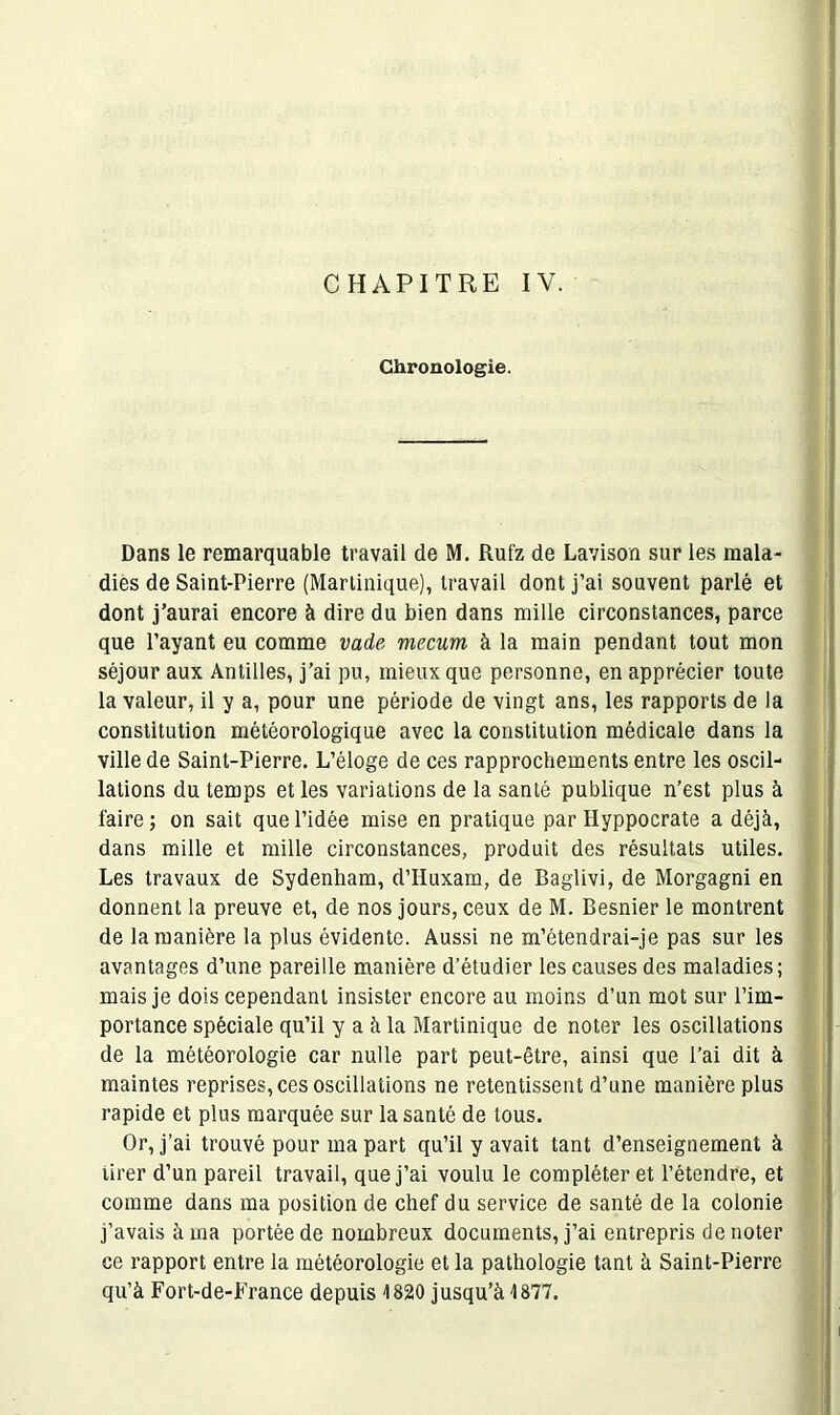 Chronologie. Dans le remarquable travail de M. Rufz de Lavison sur les mala- dies de Saint-Pierre (Martinique), travail dont j’ai souvent parlé et dont j’aurai encore à dire du bien dans mille circonstances, parce que Payant eu comme vade rnecum à la main pendant tout mon séjour aux Antilles, j’ai pu, mieux que personne, en apprécier toute la valeur, il y a, pour une période de vingt ans, les rapports de la constitution météorologique avec la constitution médicale dans la ville de Saint-Pierre. L’éloge de ces rapprochements entre les oscil- lations du temps et les variations de la santé publique n’est plus à faire ; on sait que l’idée mise en pratique par Hyppocrate a déjà, dans mille et mille circonstances, produit des résultats utiles. Les travaux de Sydenham, d’Huxam, de Baglivi, de Morgagni en donnent la preuve et, de nos jours, ceux de M. Besnier le montrent de la manière la plus évidente. Aussi ne m’étendrai-je pas sur les avantages d’une pareille manière d’étudier les causes des maladies; mais je dois cependant insister encore au moins d’un mot sur l’im- portance spéciale qu’il y a à la Martinique de noter les oscillations de la météorologie car nulle part peut-être, ainsi que l’ai dit à maintes reprises, ces oscillations ne retentissent d’une manière plus rapide et plus marquée sur la santé de tous. Or, j’ai trouvé pour ma part qu’il y avait tant d’enseignement à tirer d’un pareil travail, que j’ai voulu le compléter et l’étendre, et comme dans ma position de chef du service de santé de la colonie j’avais à ma portée de nombreux documents, j’ai entrepris dénoter ce rapport entre la météorologie et la pathologie tant à Saint-Pierre qu’à Fort-de-France depuis 1820 jusqu’à 1877.