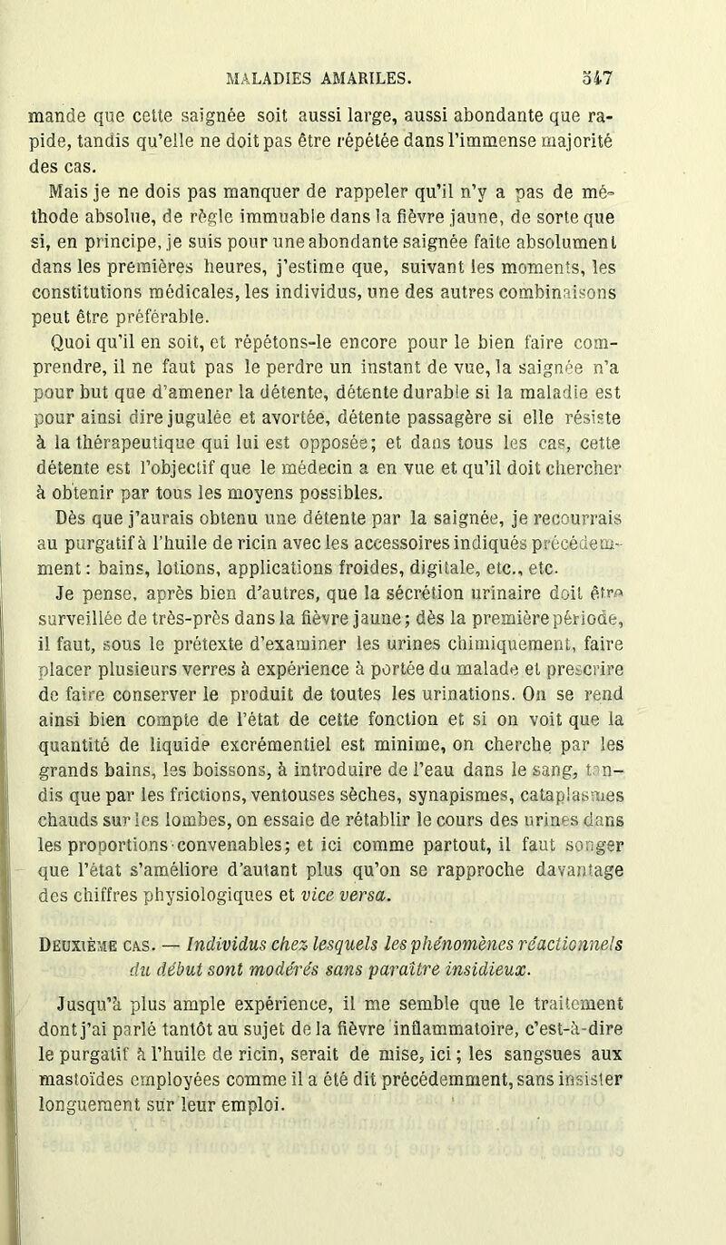 mande que cette saignée soit aussi large, aussi abondante que ra- pide, tandis qu’elle ne doit pas être répétée dans l’immense majorité des cas. Mais je ne dois pas manquer de rappeler qu’il n’y a pas de mé- thode absolue, de régie immuable dans la fièvre jaune, de sorte que si, en principe, je suis pour une abondante saignée faite absolumen l dans les premières heures, j’estime que, suivant les moments, les constitutions médicales, les individus, une des autres combinaisons peut être préférable. Quoi qu’il en soit, et répétons-le encore pour le bien faire com- prendre, il ne faut pas le perdre un instant de vue, la saignée n’a pour but que d’amener la détente, détente durable si la maladie est pour ainsi dire jugulée et avortée, détente passagère si elle résiste à la thérapeutique qui lui est opposée; et dans tous les cas, cette détente est l’objectif que le médecin a en vue et qu’il doit chercher à obtenir par tous les moyens possibles. Dès que j’aurais obtenu une détente par la saignée, je recourrais au purgatif à l’huile de ricin avec les accessoires indiqués précédem- ment: bains, lotions, applications froides, digitale, etc., etc. Je pense, après bien d'autres, que la sécrétion urinaire doit être» surveillée de très-près dans la fièvre jaune; dès la première période, il faut, sous le prétexte d’examiner les urines chimiquement, faire placer plusieurs verres à expérience à portée du malade et prescrire de faire conserver le produit de toutes les urinations. On se rend ainsi bien compte de l’état de cette fonction et si on voit que la quantité de liquide excrémentiel est minime, on cherche par les grands bains, les boissons, à introduire de l’eau dans le sang, tan- dis que par les frictions, ventouses sèches, synapismes, cataplasmes chauds sur les lombes, on essaie de rétablir le cours des urines dans les proportions convenables; et ici comme partout, il faut songer que l’état s’améliore d’autant plus qu’on se rapproche davantage des chiffres physiologiques et vice versa. Deuxième cas. — Individus chez lesquels les phénomènes réactionnels du début sont modérés sans paraître insidieux. Jusqu’à plus ample expérience, il me semble que le traitement dont j’ai parlé tantôt au sujet de la fièvre inflammatoire, c’est-à-dire le purgatif à l’huile de ricin, serait de mise, ici ; les sangsues aux mastoïdes employées comme il a été dit précédemment, sans insister longuement sur leur emploi.