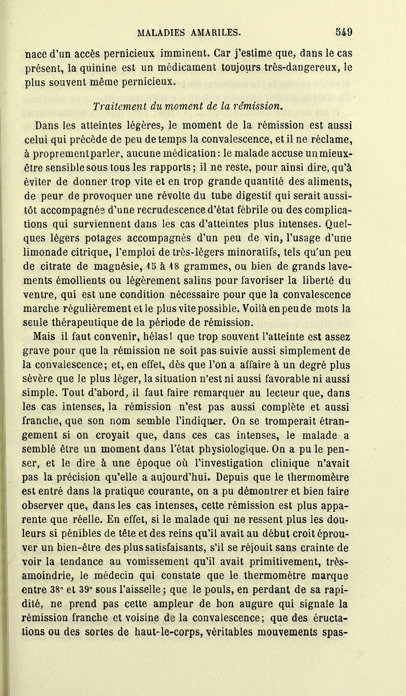 nace d’un accès pernicieux imminent. Car j’estime que, dans le cas présent, la quinine est un médicament toujours très-dangereux, le plus souvent même pernicieux. Dans les atteintes légères, le moment de la rémission est aussi celui qui précède de peu de temps la convalescence, et il ne réclame, à proprement parler, aucune médication: le malade accuse un mieux- être sensible sous tous les rapports; il ne reste, pour ainsi dire, qu’à éviter de donner trop vite et en trop grande quantité des aliments, de peur de provoquer une révolte du tube digestif qui serait aussi- tôt accompagnée d’une recrudescence d’état fébrile ou des complica- tions qui surviennent dans les cas d’atteintes plus intenses. Quel- ques légers potages accompagnés d’un peu de vin, l’usage d’une limonade citrique, l’emploi de très-légers minoratifs, tels qu’un peu de citrate de magnésie, 15 à 18 grammes, ou bien de grands lave- ments émollients ou légèrement salins pour favoriser la liberté du ventre, qui est une condition nécessaire pour que la convalescence marche régulièrement et le plus vite possible. Voilà en peu de mots la seule thérapeutique de la période de rémission. Mais il faut convenir, hélas 1 que trop souvent l’atteinte est assez grave pour que la rémission ne soit pas suivie aussi simplement de la convalescence; et, en effet, dès que l’on a affaire à un degré plus sévère que le plus léger, la situation n’est ni aussi favorable ni aussi simple. Tout d’abord, il faut faire remarquer au lecteur que, dans les cas intenses, la rémission n’est pas aussi complète et aussi franche, que son nom semble l’indiquer. On se tromperait étran- gement si on croyait que, dans ces cas intenses, le malade a semblé être un moment dans l’état physiologique. On a pu le pen- ser, et le dire à une époque où l’investigation clinique n’avait pas la précision qu’elle a aujourd’hui. Depuis que le thermomètre est entré dans la pratique courante, on a pu démontrer et bien faire observer que, dans les cas intenses, cette rémission est plus appa- rente que réelle. En effet, si le malade qui ne ressent plus les dou- leurs si pénibles de tête et des reins qu’il avait au début croit éprou- ver un bien-être des plus satisfaisants, s’il se réjouit sans crainte de voir la tendance au vomissement qu’il avait primitivement, très- amoindrie, le médecin qui constate que le thermomètre marque entre 38° et 39° sous l’aisselle; que le pouls, en perdant de sa rapi- dité, ne prend pas cette ampleur de bon augure qui signale la (rémission franche et voisine de la convalescence; que des éructa- tions ou des sortes de haut-le-corps, véritables mouvements spas- Traitement du moment de la rémission.