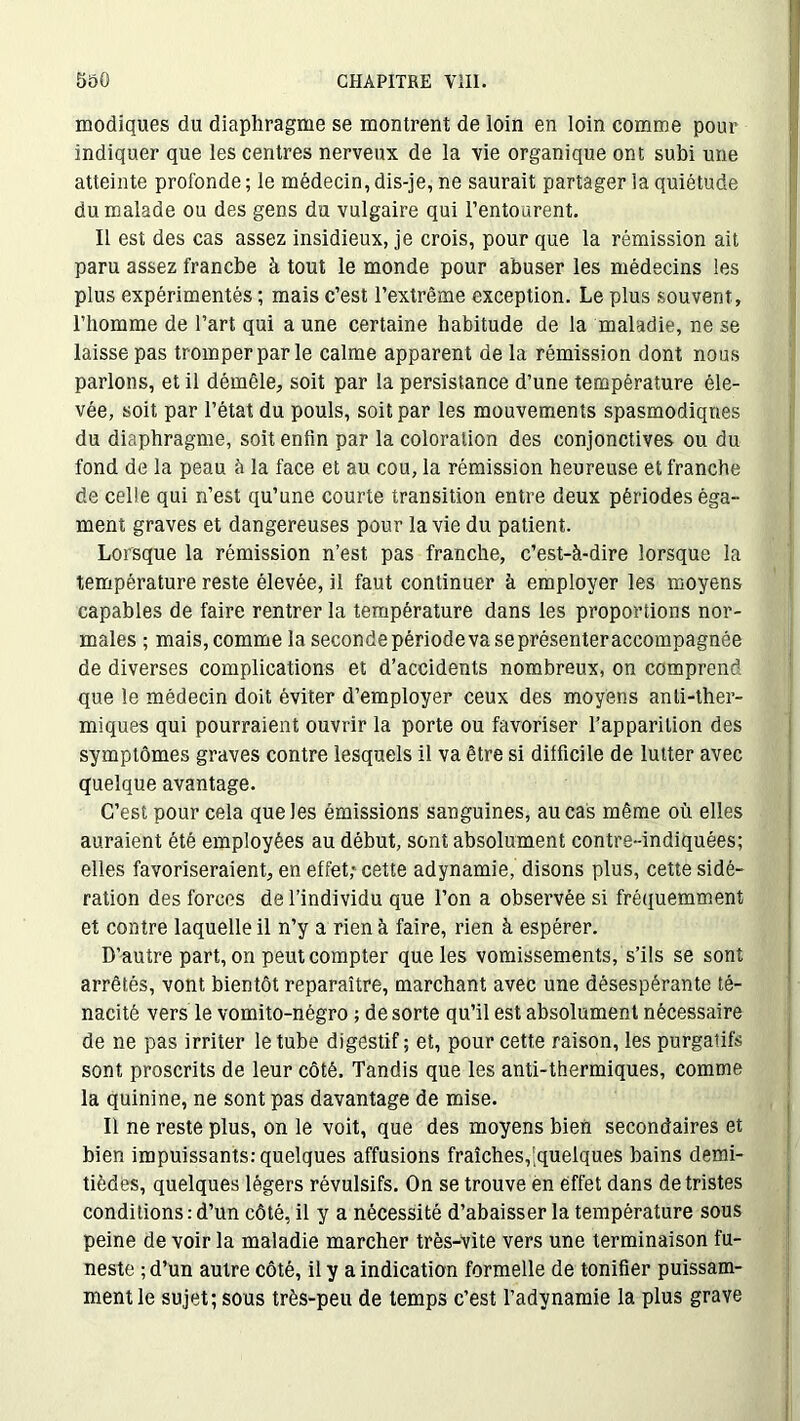 modiques du diaphragme se montrent de loin en loin comme pour indiquer que les centres nerveux de la vie organique ont subi une atteinte profonde ; le médecin, dis-je, ne saurait partager la quiétude du malade ou des gens du vulgaire qui l’entourent. Il est des cas assez insidieux, je crois, pour que la rémission ait paru assez franche à tout le monde pour abuser les médecins les plus expérimentés ; mais c’est l’extrême exception. Le plus souvent, l’homme de l’art qui a une certaine habitude de la maladie, ne se laisse pas tromper par le calme apparent de la rémission dont nous parlons, et il démêle, soit par la persistance d’une température éle- vée, soit par l’état du pouls, soit par les mouvements spasmodiques du diaphragme, soit enfin par la coloration des conjonctives ou du fond de la peau à la face et au cou, la rémission heureuse et franche de celle qui n’est qu’une courte transition entre deux périodes éga- ment graves et dangereuses pour la vie du patient. Lorsque la rémission n’est pas franche, c’est-à-dire lorsque la température reste élevée, il faut continuer à employer les moyens capables de faire rentrer la température dans les proportions nor- males ; mais, comme la secondepériodevaseprésenteraccompagnée de diverses complications et d’accidents nombreux, on comprend que le médecin doit éviter d’employer ceux des moyens anti-ther- miques qui pourraient ouvrir la porte ou favoriser l’apparition des symptômes graves contre lesquels il va être si difficile de lutter avec quelque avantage. C’est pour cela que les émissions sanguines, au cas même où elles auraient été employées au début, sont absolument contre-indiquées; elles favoriseraient, en effet,* cette adynamie, disons plus, cette sidé- ration des forces de l’individu que l’on a observée si fréquemment et contre laquelle il n’y a rien à faire, rien à espérer. D’autre part, on peut compter que les vomissements, s’ils se sont arrêtés, vont bientôt reparaître, marchant avec une désespérante té- nacité vers le vomito-négro ; de sorte qu’il est absolument nécessaire de ne pas irriter le tube digestif; et, pour cette raison, les purgatifs sont proscrits de leur côté. Tandis que les anti-thermiques, comme la quinine, ne sont pas davantage de mise. Il ne reste plus, on le voit, que des moyens bien secondaires et bien impuissants: quelques affusions fraîches,^quelques bains demi- tièdes, quelques légers révulsifs. On se trouve en effet dans de tristes conditions:d’un côté, il y a nécessité d’abaisser la température sous peine de voir la maladie marcher très-vite vers une terminaison fu- neste ; d’un autre côté, il y a indication formelle de tonifier puissam- ment le sujet; sous très-peu de temps c’est l’adynamie la plus grave