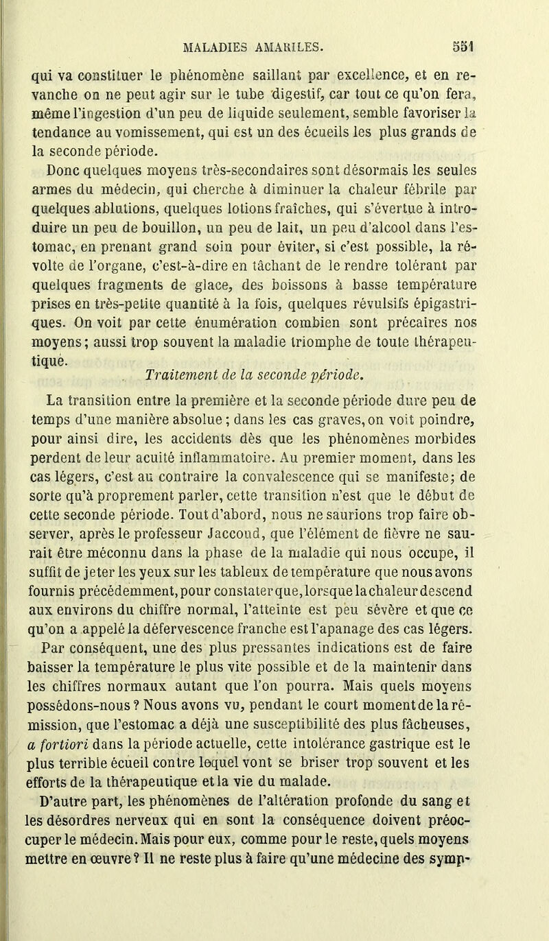 qui va constituer le phénomène saillant par excellence, et en re- vanche on ne peut agir sur le tube digestif, car tout ce qu’on fera, même l’ingestion d’un peu de liquide seulement, semble favoriser la tendance au vomissement, qui est un des écueils les plus grands de la seconde période. Donc quelques moyens très-secondaires sont désormais les seules armes du médecin, qui cherche à diminuer la chaleur fébrile par quelques ablutions, quelques lotions fraîches, qui s’évertue à intro- duire un peu de bouillon, un peu de lait, un peu d’alcool dans l’es- tomac, en prenant grand soin pour éviter, si c’est possible, la ré- volte de l’organe, c’est-à-dire en tâchant de le rendre tolérant par quelques fragments de glace, des boissons à basse température prises en très-petite quantité à la fois, quelques révulsifs épigastri- ques. On voit par cette énumération combien sont précaires nos moyens ; aussi trop souvent la maladie triomphe de toute thérapeu- tique. Traitement cle la seconde période. La transition entre la première et la seconde période dure peu de temps d’une manière absolue ; dans les cas graves, on voit poindre, pour ainsi dire, les accidents dès que les phénomènes morbides perdent de leur acuité inflammatoire. Au premier moment, dans les cas légers, c’est au contraire la convalescence qui se manifeste; de sorte qu’à proprement parler, cette transition n’est que le début de cette seconde période. Tout d’abord, nous ne saurions trop faire ob- server, après le professeur Jaccoud, que l’élément de lièvre ne sau- rait être méconnu dans la phase de la maladie qui nous occupe, il suffit de jeter les yeux sur les tableux de température que nous avons fournis précédemment, pour constater que, lorsque lachaleur descend aux environs du chiffre normal, l’atteinte est peu sévère et que ce qu’on a appelé la défervescence franche est l’apanage des cas légers. Par conséquent, une des plus pressantes indications est de faire baisser la température le plus vite possible et de la maintenir dans les chiffres normaux autant que Ton pourra. Mais quels moyens possédons-nous? Nous avons vu, pendant le court momentde la ré- mission, que l’estomac a déjà une susceptibilité des plus fâcheuses, a fortiori dans la période actuelle, cette intolérance gastrique est le plus terrible écueil contre lequel vont se briser trop souvent et les efforts de la thérapeutique et la vie du malade. D’autre part, les phénomènes de l’altération profonde du sang et les désordres nerveux qui en sont la conséquence doivent préoc- cuper le médecin. Mais pour eux, comme pour le reste, quels moyens mettre en œuvre? Il ne reste plus à faire qu’une médecine des symp-