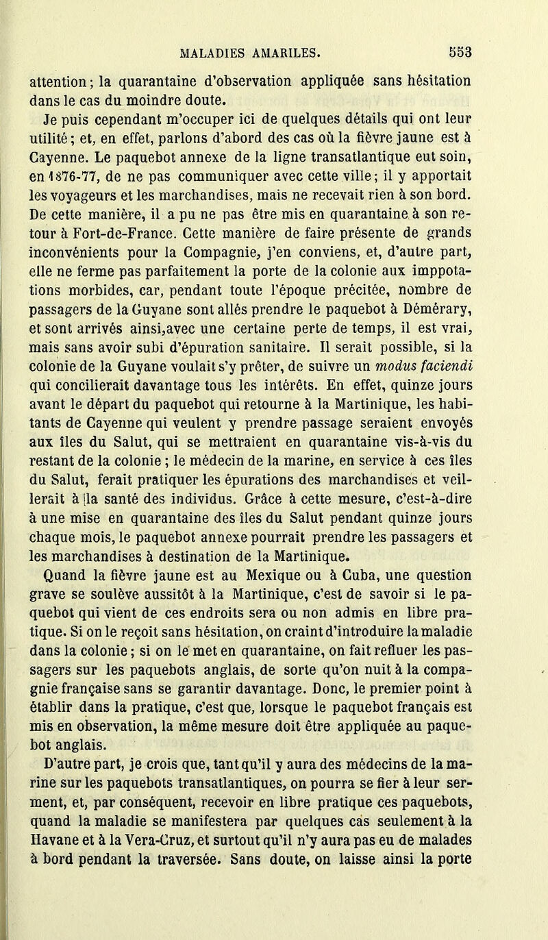 attention ; la quarantaine d’observation appliquée sans hésitation dans le cas du moindre doute. Je puis cependant m’occuper ici de quelques détails qui ont leur utilité; et, en effet, parlons d’abord des cas où la fièvre jaune est à Cayenne. Le paquebot annexe de la ligne transatlantique eut soin, en 1876-77, de ne pas communiquer avec cette ville; il y apportait les voyageurs et les marchandises, mais ne recevait rien à son bord. De cette manière, il a pu ne pas être mis en quarantaine à son re- tour à Fort-de-France. Cette manière de faire présente de grands inconvénients pour la Compagnie, j’en conviens, et, d’autre part, elle ne ferme pas parfaitement la porte de la colonie aux imppota- tions morbides, car, pendant toute l’époque précitée, nombre de passagers de la Guyane sont allés prendre le paquebot à Démérary, et sont arrivés ainsi,avec une certaine perte de temps, il est vrai, mais sans avoir subi d’épuration sanitaire. Il serait possible, si la colonie de la Guyane voulait s’y prêter, de suivre un modus faciendi qui concilierait davantage tous les intérêts. En effet, quinze jours avant le départ du paquebot qui retourne à la Martinique, les habi- tants de Cayenne qui veulent y prendre passage seraient envoyés aux îles du Salut, qui se mettraient en quarantaine vis-à-vis du restant de la colonie ; le médecin de la marine, en service à ces îles du Salut, ferait pratiquer les épurations des marchandises et veil- lerait à fia santé des individus. Grâce à cette mesure, c’est-à-dire à une mise en quarantaine des îles du Salut pendant quinze jours chaque mois, le paquebot annexe pourrait prendre les passagers et les marchandises à destination de la Martinique. Quand la fièvre jaune est au Mexique ou à Cuba, une question grave se soulève aussitôt à la Martinique, c’est de savoir si le pa- quebot qui vient de ces endroits sera ou non admis en libre pra- tique. Si on le reçoit sans hésitation, on craint d’introduire la maladie dans la colonie ; si on le met en quarantaine, on fait refluer les pas- sagers sur les paquebots anglais, de sorte qu’on nuit à la compa- gnie française sans se garantir davantage. Donc, le premier point à établir dans la pratique, c’est que, lorsque le paquebot français est mis en observation, la même mesure doit être appliquée au paque- bot anglais. D’autre part, je crois que, tant qu’il y aura des médecins de la ma- rine sur les paquebots transatlantiques, on pourra se fier à leur ser- ment, et, par conséquent, recevoir en libre pratique ces paquebots, quand la maladie se manifestera par quelques cas seulement à la Havane et à la Vera-Cruz, et surtout qu’il n’y aura pas eu de malades à bord pendant la traversée. Sans doute, on laisse ainsi la porte