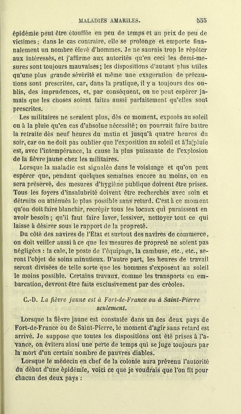 épidémie peut être étouffée en peu de temps et au prix de peu de victimes ; dans le cas contraire, elle se prolonge et emporte fma- nalement un nombre élevé d’hommes. Je ne saurais trop le répéter aux intéressés, et j’affirme aux autorités qu’en ceci les demi-me- sures sont toujours mauvaises; les dispositions d’autant plus utiles qu’une plus grande sévérité et même une exagération de précau- tions sont prescrites, car, dans la pratique, il y a toujours des ou- blis, des imprudences, et, par conséquent, on ne peut espérer ja- mais que les choses soient faites aussi parfaitement qu’elles sont prescrites. Les militaires ne seraient plus, dès ce moment, exposés au soleil ou à la pluie qu’en cas d’absolue nécessité; on pourrait faire battre la retraite dès neuf heures du matin et jusqu’à quatre heures du soir, car on ne doit pas oublier que l’exposition au soleil et à’lajpluie est, avec l’intempérance, la cause la plus puissante de l’explosion de la fièvre jaune chez les militaires. Lorsque la maladie est signalée dans le voisinage et qu’on peut espérer que, pendant quelques semaines encore au moins, on en sera préservé, des mesures d’hygiène publique doivent être prises. Tous les foyers d’insalubrité doivent être recherchés avec soin et détruits ou atténués le plus possible sans retard. C’est à ce moment qu’on doit faire blanchir, recrépir tous les locaux qui paraissent en avoir besoin ; qu’il faut faire laver, lessiver, nettoyer tout ce qui laisse à désirer sous le rapport de la propreté. Du côté des navires de l’État et surtout des navires de commerce, on doit veiller aussi à ce que les mesures de propreté ne soient pas négligées : la cale, le poste de l’équipage, la cambuse, etc., etc., se- ront l’objet de soins minutieux. D’autre part, les heures de travail seront divisées de telle sorte que les hommes s’exposent au soleil le moins possible. Certains travaux, comme les transports en em- barcation, devront être faits exclusivement par des créoles. C.-D. La fièvre jaune est à Fort-de-France ou à Saint-Pierre seulement. Lorsque la fièvre jaune est constatée dans un des deux pays de Fort-de-France ou de Saint-Pierre, le moment d’agir sans retard est arrivé. Je suppose que toutes les dispositions ont été prises à l’a- vance, on évitera ainsi une perte de temps qui se juge toujours par la mort d’un certain nombre de pauvres diables. Lorsque le médecin en chef de la colonie aura prévenu l’autorité du début d’une épidémie, voici ce que je voudrais que l’on fît pour chacun des deux pays :