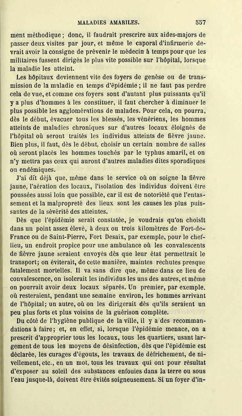 ment méthodique ; donc, il faudrait prescrire aux aides-majors de passer deux visites par jour, et même le caporal d’infirmerie de- vrait avoir la consigne de prévenir le médecin à temps pour que les militaires fussent dirigés le plus vite possible sur l’hôpital, lorsque la maladie les atteint. Les hôpitaux deviennent vite des foyers de genèse ou de trans- mission de la maladie en temps d’épidémie ; il ne faut pas perdre cela de vue, et comme ces foyers sont d’autant plus puissants qu’il y a plus d’hommes à les constituer, il faut chercher à diminuer le plus possible les agglomérations de malades. Pour cela, on pourra, dès le début, évacuer tous les blessés, les vénériens, les hommes atteints de maladies chroniques sur d’autres locaux éloignés de l’hôpital où seront traités les individus atteints de fièvre jaune. Bien plus, il faut, dès le début, choisir un certain nombre de salles où seront placés les hommes touchés par le typhus amaril, et on n’y mettra pas ceux qui auront d’autres maladies dites sporadiques ou endémiques. J’ai dit déjà que, même dans le service où on soigne la fièvre jaune, l’aération des locaux, l’isolation des individus doivent être poussées aussi loin que possible, car il est de notoriété que l’entas- sement et la malpropreté des lieux sont les causes les plus puis- santes de la sévérité des atteintes. Dès que l’épidémie serait constatée, je voudrais qu’on choisît dans un point assez élevé, à deux ou trois kilomètres de Fort-de- France ou de Saint-Pierre, Fort Desaix, par exemple, pour le chef- lieu, un endroit propice pour une ambulance où les convalescents de fièvre jaune seraient envoyés dès que leur état permettrait le transport; on éviterait, de cette manière, maintes rechutes presque fatalement mortelles. Il va sans dire que, même dans ce lieu de convalescence, on isolerait les individus les uns des autres, et même on pourrait avoir deux locaux séparés. Un premier, par exemple, où resteraient, pendant une semaine environ, les hommes arrivant de l’hôpital; un autre, où on les dirigerait dès qu’ils seraient un peu plus forts et plus voisins de la guérison complète. Du côté de l’hygiène publique de la ville, il y a des recomman- dations à faire; et, en effet, si, lorsque l’épidémie menace, on a prescrit d’approprier tous les locaux, tous les quartiers, usant lar- gement de tous les moyens de désinfection, dès que l’épidémie est déclarée, les curages d’égouts, les travaux de défrichement, de ni- vellement, etc., en un mot, tous les travaux qui ont pour résultat d’exposer au soleil des substances enfouies dans la terre ou sous l’eau jusque-là, doivent être évités soigneusement. Si un foyer d’in-