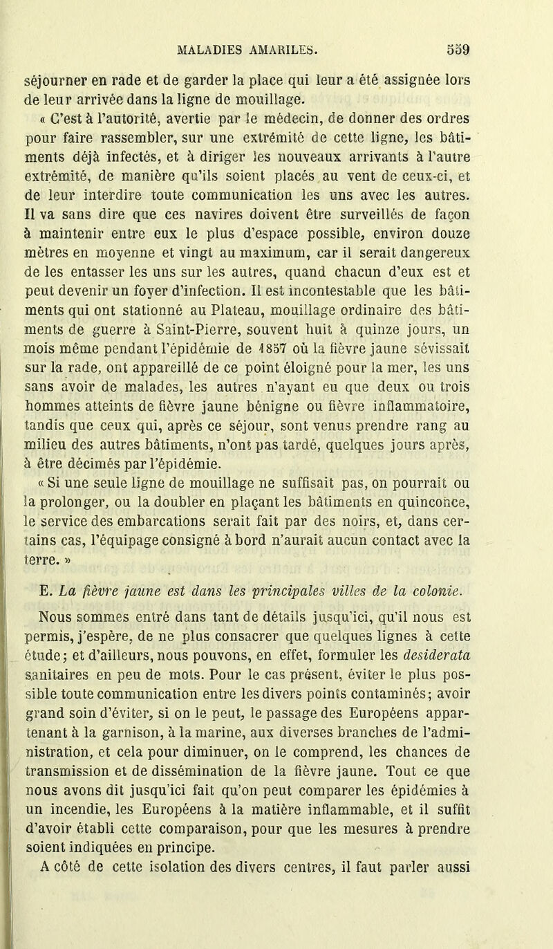 séjourner en rade et de garder la place qui leur a été assignée lors de leur arrivée dans la ligne de mouillage. « C’est à l’autorité, avertie par le médecin, de donner des ordres pour faire rassembler, sur une extrémité de cette ligne, les bâti- ments déjà infectés, et à diriger les nouveaux arrivants à l'autre extrémité, de manière qu’ils soient placés au vent de ceux-ci, et de leur interdire toute communication les uns avec les autres. Il va sans dire que ces navires doivent être surveillés de façon à maintenir entre eux le plus d’espace possible, environ douze mètres en moyenne et vingt au maximum, car il serait dangereux de les entasser les uns sur les autres, quand chacun d’eux est et peut devenir un foyer d’infection. Il est incontestable que les bâti- ments qui ont stationné au Plateau, mouillage ordinaire des bâti- ments de guerre à Saint-Pierre, souvent huit à quinze jours, un mois même pendant l’épidémie de 4 857 où la lièvre jaune sévissait sur la rade, ont appareillé de ce point éloigné pour la mer, les uns sans avoir de malades, les autres n’ayant eu que deux ou trois hommes atteints de fièvre jaune bénigne ou fièvre inflammatoire, tandis que ceux qui, après ce séjour, sont venus prendre rang au milieu des autres bâtiments, n’ont pas tardé, quelques jours après, à être décimés par l’épidémie. « Si une seule ligne de mouillage ne suffisait pas, on pourrait ou la prolonger, ou la doubler en plaçant les bâtiments en quinconce, le service des embarcations serait fait par des noirs, et, dans cer- tains cas, l’équipage consigné à bord n’aurait aucun contact avec la terre. » E. La fièvre jaune est dans les principales villes de la colonie. Nous sommes entré dans tant de détails jusqu’ici, qu’il nous est permis, j’espère, de ne plus consacrer que quelques lignes à cette étude; et d’ailleurs, nous pouvons, en effet, formuler les desiderata sanitaires en peu de mots. Pour le cas présent, éviter le plus pos- sible toute communication entre les divers points contaminés; avoir grand soin d’éviter, si on le peut, le passage des Européens appar- tenant à la garnison, à la marine, aux diverses branches de l’admi- nistration, et cela pour diminuer, on le comprend, les chances de transmission et de dissémination de la fièvre jaune. Tout ce que nous avons dit jusqu’ici fait qu’on peut comparer les épidémies à un incendie, les Européens à la matière inflammable, et il suffit d’avoir établi cette comparaison, pour que les mesures à prendre soient indiquées en principe. A côté de cette isolation des divers centres, il faut parler aussi