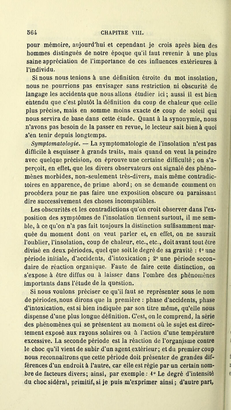 pour mémoire, aujourd’hui et cependant je crois après bien des hommes distingués de notre époque qu’il faut revenir à une plus saine appréciation de l’importance de ces influences extérieures à l’individu. Si nous nous tenions à une définition étroite du mot insolation, nous ne pourrions pas envisager sans restriction ni obscurité de langage les accidents que nous allons étudier ici; aussi il est bien entendu que c’est plutôt la définition du coup de chaleur que celle plus précise, mais en somme moins exacte de coup de soleil qui nous servira de base dans cette étude. Quant à la synonymie, nous n’avons pas besoin de la passer en revue, le lecteur sait bien à quoi s’en tenir depuis longtemps. Symptomatologie. — La symptomatologie de l’insolation n’est pas difficile à esquisser à grands traits, mais quand on veut la peindre avec quelque précision, on éprouve une certaine difficulté ; on s’a- perçoit, en effet, que les divers observateurs ont signalé des phéno- mènes morbides, non-seulement très-divers, mais même contradic- toires en apparence, de prime abord; on se demande comment on procédera pour ne pas faire une exposition obscure ou paraissant dire successivement des choses incompatibles. Les obscurités et les contradictions qu’on croit observer dans l’ex« position des symptômes de l’insolation tiennent surtout, il me sem- ble, à ce qu’on n’a pas fait toujours la distinction suffisamment mar- quée du moment dont on veut parler et, en effet, on ne saurait l’oublier, l’insolation, coup de chaleur, etc., etc., doit avant tout être divisé en deux périodes, quel que soit le degré de sa gravité : 1° une période initiale, d’accidents, d’intoxication ; 2° une période secon- daire de réaction organique. Faute de faire cette distinction, on s’expose à être diffus ou à laisser dans l’ombre des phénomènes importants dans l’étude de la question. Si nous voulons préciser ce qu’il faut se représenter sous le nom de périodes, nous dirons que la première : phase d’accidents, phase d’intoxication, est si bien indiquée par son titre même, qu’elle nous dispense d’une plus longue définition. C’est, on le comprend, la série des phénomènes qui se présentent au moment où le sujet est direc- tement exposé aux rayons solaires ou à l’action d’une température excessive. La seconde période est la réaction de l’organisme contre le choc qu’il vient de subir d’un agent extérieur ; et du premier coup nous reconnaîtrons que cette période doit présenter de grandes dif- férences d’un endroit à l’autre, car elle est régie par un certain nom- bre de facteurs divers; ainsi, par exemple : 4U Le degré d’intensité du choc sidéral, primitif, si je puis m’exprimer ainsi; d’autre part,