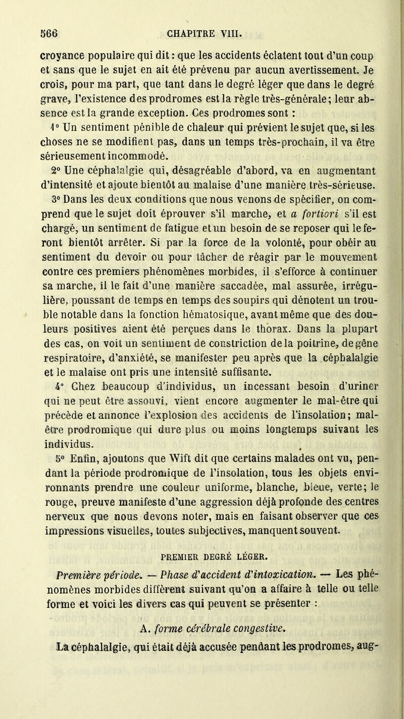 croyance populaire qui dit : que les accidents éclatent tout d’un coup et sans que le sujet en ait été prévenu par aucun avertissement. Je crois, pour ma part, que tant dans le degré léger que dans le degré grave, l’existence des prodromes est la règle très-générale; leur ab- sence est la grande exception. Ces prodromes sont : \0 Un sentiment pénible de chaleur qui prévient le sujet que, si les choses ne se modifient pas, dans un temps très-prochain, il va être sérieusement incommodé. 2° Une céphalalgie qui, désagréable d’abord, va en augmentant d’intensité et ajoute bientôt au malaise d’une manière très-sérieuse. 3° Dans les deux conditions que nous venons de spécifier, on com- prend que le sujet doit éprouver s’il marche, et a fortiori s’il est chargé, un sentiment de fatigue et un besoin de se reposer qui le fe- ront bientôt arrêter. Si par la force de la volonté, pour obéir au sentiment du devoir ou pour tâcher de réagir par le mouvement contre ces premiers phénomènes morbides, il s’efforce à continuer sa marche, il le fait d’une manière saccadée, mal assurée, irrégu- lière, poussant de temps en temps des soupirs qui dénotent un trou- ble notable dans la fonction hématosique, avant même que des dou- leurs positives aient été perçues dans le thorax. Dans la plupart des cas, on voit un sentiment de constriction delà poitrine, de gêne respiratoire, d’anxiété, se manifester peu après que la céphalalgie et le malaise ont pris une intensité suffisante. 4° Chez beaucoup d’individus, un incessant besoin d’uriner qui ne peut être assouvi, vient encore augmenter le mal-être qui précède et annonce l’explosion des accidents de l’insolation ; mal- être prodromique qui dure plus ou moins longtemps suivant les individus. 5° Enfin, ajoutons que Wift dit que certains malades ont vu, pen- dant la période prodromique de l’insolation, tous les objets envi- ronnants prendre une couleur uniforme, blanche, bleue, verte; le rouge, preuve manifeste d’une aggression déjà profonde des centres nerveux que nous devons noter, mais en faisant observer que ces impressions visuelles, toutes subjectives, manquent souvent. PREMIER DEGRÉ LÉGER. Première période. — Phase d'accident d'intoxication. — Les phé- nomènes morbides diffèrent suivant qu’on a affaire à telle ou telle forme et voici les divers cas qui peuvent se présenter : A. forme cérébrale congestive. La céphalalgie, qui était déjà accusée pendant les prodromes, aug-