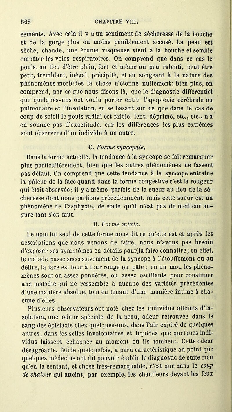 sements. Avec cela il y a un sentiment de sécheresse de la bouche et de la gorge plus ou moins péniblement accusé. La peau est sèche, chaude, une écume visqueuse vient à la bouche et semble empâter les voies respiratoires. On comprend que dans ce cas le pouls, au lieu d’être plein, fort et même un peu ralenti, peut être petit, tremblant, inégal, précipité, et en songeant à la nature des phénomènes morbides la chose n’étonne nullement; bien plus, on comprend, par ce que nous disons là, que le diagnostic différentiel que quelques-uns ont voulu porter entre l’apoplexie cérébrale ou pulmonaire et l’insolation, en se basant sur ce que dans le cas de coup de soleil le pouls radial est faible, lent, déprimé, etc., etc., n’a en somme pas d’exactitude, car les différences les plus extrêmes sont observées d’un individu à un autre. C. Forme syncopale. Dans la forme actuelle, la tendance à la syncope se fait remarquer plus particulièrement, bien que les autres phénomènes ne fassent pas défaut. On comprend que cette tendance à la syncope entraîne la pâleur de la face quand dans la forme congestive c’est la rougeur qui était observée ; il y a même parfois de la sueur au lieu de la sé- cheresse dont nous parlions précédemment, mais cette sueur est un phénomène de l’asphyxie, de sorte qu’il n’est pas de meilleur au- gure tant s’en faut. D. Forme mixte. Le nom lui seul de cette forme nous dit ce qu’elle est et après les descriptions que nous venons de faire, nous n’avons pas besoin d’exposer ses symptômes en détails pourra faire connaître; en effet, le malade passe successivement de la syncope à l’étouffement ou au délire, la face est tour à tour rouge ou pâle ; en un mot, les phéno- mènes sont ou assez pondérés, ou assez oscillants pour constituer une maladie qui ne ressemble à aucune des variétés précédentes d’une manière absolue, tout en tenant d’une manière intime à cha- cune d’elles. Plusieurs observateurs ont noté chez les individus atteints d’in- solation, une odeur spéciale de la peau, odeur retrouvée dans le sang des épistaxis chez quelques-uns, dans l’air expiré de quelques autres; dans les selles involontaires et liquides que quelques indi- vidus laissent échapper au moment où ils tombent. Cette odeur désagréable, fétide quelquefois, a paru caractéristique au point que quelques médecins ont dit pouvoir établir le diagnostic de suite rien qu’en la sentant, et chose très-remarquable, c’est que dans le coup de chaleur qui atteint, par exemple, les chauffeurs devant les feux