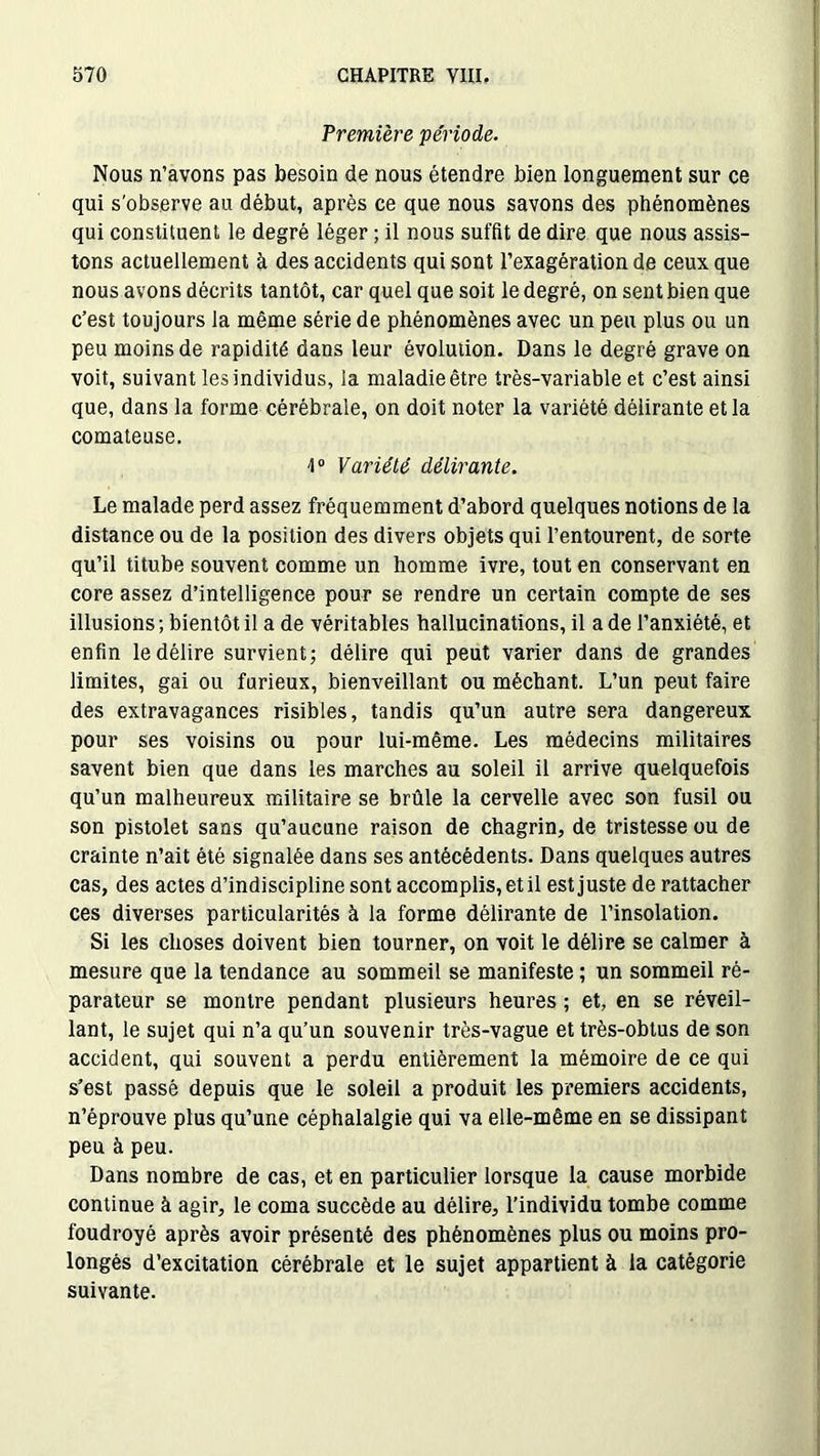 Première période. Nous n’avons pas besoin de nous étendre bien longuement sur ce qui s'observe au début, après ce que nous savons des phénomènes qui constituent le degré léger ; il nous suffit de dire que nous assis- tons actuellement à des accidents qui sont l’exagération de ceux que nous avons décrits tantôt, car quel que soit le degré, on sent bien que c’est toujours la même série de phénomènes avec un peu plus ou un peu moins de rapidité dans leur évolution. Dans le degré grave on voit, suivant les individus, la maladie être très-variable et c’est ainsi que, dans la forme cérébrale, on doit noter la variété délirante et la comateuse. 1° Variété délirante. Le malade perd assez fréquemment d’abord quelques notions de la distance ou de la position des divers objets qui l’entourent, de sorte qu’il titube souvent comme un homme ivre, tout en conservant en core assez d’intelligence pour se rendre un certain compte de ses illusions; bientôt il a de véritables hallucinations, il a de l’anxiété, et enfin le délire survient; délire qui peut varier dans de grandes limites, gai ou furieux, bienveillant ou méchant. L’un peut faire des extravagances risibles, tandis qu’un autre sera dangereux pour ses voisins ou pour lui-même. Les médecins militaires savent bien que dans les marches au soleil il arrive quelquefois qu’un malheureux militaire se brûle la cervelle avec son fusil ou son pistolet sans qu’aucune raison de chagrin, de tristesse ou de crainte n’ait été signalée dans ses antécédents. Dans quelques autres cas, des actes d’indiscipline sont accomplis, et il est juste de rattacher ces diverses particularités à la forme délirante de l’insolation. Si les choses doivent bien tourner, on voit le délire se calmer à mesure que la tendance au sommeil se manifeste ; un sommeil ré- parateur se montre pendant plusieurs heures ; et, en se réveil- lant, le sujet qui n’a qu’un souvenir très-vague et très-obtus de son accident, qui souvent a perdu entièrement la mémoire de ce qui s’est passé depuis que le soleil a produit les premiers accidents, n’éprouve plus qu’une céphalalgie qui va elle-même en se dissipant peu à peu. Dans nombre de cas, et en particulier lorsque la cause morbide continue à agir, le coma succède au délire, l’individu tombe comme foudroyé après avoir présenté des phénomènes plus ou moins pro- longés d’excitation cérébrale et le sujet appartient à la catégorie suivante.