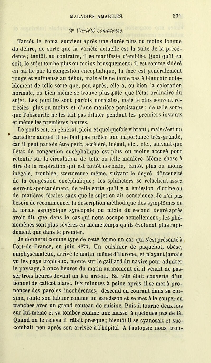 2° Variété comateuse. Tantôt le coma survient après une durée plus ou moins longue du délire, de sorte que la variété actuelle est la suite de la précé- dente; tantôt, au contraire, il se manifeste d’emblée. Quoi qu’il en soit, le sujet tombe plus ou moins brusquement; il est comme sidéré en partie par la congestion encéphalique, la face est généralement rouge et vultueuse au début, mais elle ne tarde pas à blanchir nota- blement de telle sorte que, peu après, elle a, ou bien la coloration normale, ou bien même se trouve plus pâle que l’état ordinaire du sujet. Les pupilles sont parfois normales, mais le plus souvent ré- trécies plus ou moins et d’une manière persistante ; de telle sorte que l’obscurité ne les fait pas dilater pendant les premiers instants et même les premières heures. Le pouls est, en général, plein et quelquefois vibrant ; mais c’est un * caractère auquel il ne faut pas prêter une importance très-grande, car il peut parfois être petit, accéléré, inégal, etc., etc., suivant que l’état de congestion encéphalique est plus ou moins accusé pour retentir sur la circulation de telle ou telle manière. Même chose à dire de la respiration qui est tantôt normale, tantôt plus ou moins inégale, troublée, stertoreuse même, suivant le degré d’intensité de la congestion encéphalique ; les sphincters se relâchent assez souvent spontanément, de telle sorte qu’il y a émission d’urine ou de matières fécales sans que le sujet en ait conscience. Je n’ai pas besoin de recommencer la description méthodique des symptômes de la forme asphyxique syncopale ou mixte du second degré après avoir dit que dans le cas qui nous occupe actuellement ; les phé- nomènes sont plus sévères en même temps qu’ils évoluent plus rapi- dement que dans le premier. Je donnerai comme type de cette forme un cas qui s’est présenté à Fort-de-France, en juin 4 877. Un cuisinier de paquebot, obèse, emphysémateux, arrivé le matin même d’Europe, et n’ayant jamais vu les pays tropicaux, monte sur le gaillard du navire pour admirer le paysage, à onze heures du matin au moment où il venait de pas- ser trois heures devant un feu ardent. Sa tête était couverte d’un bonnet de calicot blanc. Dix minutes à peine après il se met à pro- noncer des paroles incohérentes, descend en courant dans sa cui- sine, roule son tablier comme un saucisson et se met à le couper en tranches avec un grand couteau de cuisine. Puis il tourne deux fois sur lui-même et va tomber comme une masse à quelques pas de là. Quand on le releva il râlait presque ; bientôt il se cyanosait et suc- combait peu après son arrivée à l’hôpital A l’autopsie nous trou-