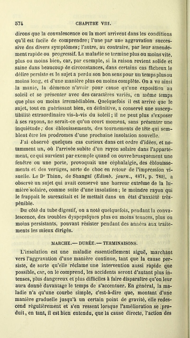 dirons que la convalescence ou la mort arrivent dans les conditions qu’il est facile de comprendre; l’une par une aggravation succes- sive des divers symptômes; l’autre, au contraire, par leur amende- ment rapide ou progressif. La maladie se termine plus ou moins vite, plus ou moins bien, car, par exemple, si la raison revient solide et saine dans beaucoup de circonstances, dans certains cas fâcheux le délire persiste et le sujet a perdu son bon sens pour un tempsplusou moins long, et d’une manière plus ou moins complète. On a vu ainsi la manie, la démence n’avoir pour cause qu’une exposition au soleil et se présenter avec des caractères variés, en même temps que plus ou moins irrémédiables. Quelquefois il est arrivé que le sujet, tout en guérissant bien, en définitive, a conservé une suscep- tibilité extraordinaire vis-à-vis du soleil ; il ne peut plus s’exposer à ses rayons, ne serait-ce qu’un court moment, sans présenter une inquiétude; des éblouissements, des tournements de tête qui sem- blent être les prodromes d’une prochaine insolation nouvelle. J’ai observé quelques cas curieux dans cet ordre d’idées, et no- tamment un, où l’arrivée subite d’un rayon solaire dans l’apparte- ment, ce qui survient par exemple quand on ouvre brusquement une fenêtre ou une porte, provoquait une céphalalgie, des éblouisse- ments et des vertiges, sorte de choc en retour de l’impression vi- suelle. Le D1' Thinn, de Shangaï (Edimb. journ., 1871, p. 780), a observé un sujet qui avait conservé une horreur extrême de la lu- mière solaire, comme suite d’une insolation ; le moindre rayon qui le frappait le surexcitait et le mettait dans un état d’anxiété très- pénible. Du côté du tube digestif, on a noté quelquefois, pendant la conva- lescence, des troubles dyspepsiques plus ou moins tenaces, plus ou moins persistants, pouvant résister pendant des années aux traite- ments les mieux dirigés. MARCHE.— DURÉE.— TERMINAISONS. L’insolation est une maladie essentiellement aiguë, marchant vers l’aggravation d’une manière continue, tant que la cause per- siste, de sorte qu’elle réclame une intervention aussi rapide que possible, car, on le comprend, les accidents seront d’autant plus in- tenses, plus dangereux et plus difficiles à faire disparaître qu’on leur aura donné davantage le temps de s’accentuer. En général, la ma- ladie n’a qu’une courbe simple, c’est-à-dire que, montant d’une manière graduelle jusqu’à un certain point de gravité, elle redes- cend régulièrement et s’en ressent lorsque l’amélioration se |pro- duit, en tant, il est bien entendu, que la cause directe, l’action des