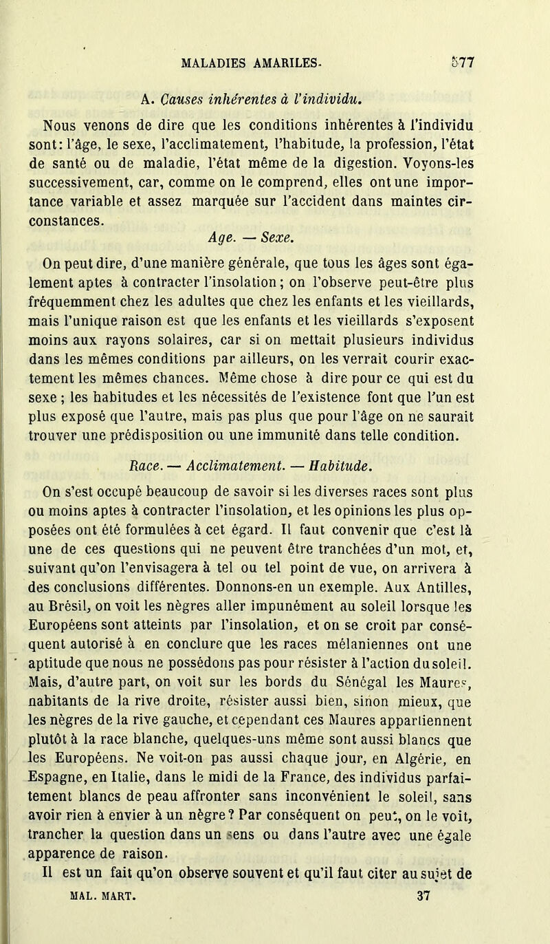 A. Causes inhérentes à l’individu. Nous venons de dire que les conditions inhérentes à l’individu sont: l'âge, le sexe, l’acclimatement, l’habitude, la profession, l’état de santé ou de maladie, l’état même de la digestion. Voyons-les successivement, car, comme on le comprend, elles ont une impor- tance variable et assez marquée sur l’accident dans maintes cir- constances. Age. — Sexe. On peut dire, d’une manière générale, que tous les âges sont éga- lement aptes à contracter l’insolation ; on l’observe peut-être plus fréquemment chez les adultes que chez les enfants et les vieillards, mais l’unique raison est que les enfants et les vieillards s’exposent moins aux rayons solaires, car si on mettait plusieurs individus dans les mêmes conditions par ailleurs, on les verrait courir exac- tement les mêmes chances. Même chose à dire pour ce qui est du sexe ; les habitudes et les nécessités de l’existence font que l’un est plus exposé que l’autre, mais pas plus que pour l’âge on ne saurait trouver une prédisposition ou une immunité dans telle condition. Race. — Acclimatement. — Habitude. On s’est occupé beaucoup de savoir si les diverses races sont plus ou moins aptes à contracter l’insolation, et les opinions les plus op- posées ont été formulées à cet égard. Il faut convenir que c’est là une de ces questions qui ne peuvent être tranchées d’un mot, et, suivant qu’on l’envisagera à tel ou tel point de vue, on arrivera à des conclusions différentes. Donnons-en un exemple. Aux Antilles, au Brésil, on voit les nègres aller impunément au soleil lorsque les Européens sont atteints par l’insolation, et on se croit par consé- quent autorisé à en conclure que les races mélaniennes ont une aptitude que nous ne possédons pas pour résister à l’action dusoleil. Mais, d’autre part, on voit sur les bords du Sénégal les Maures, nabitants de la rive droite, résister aussi bien, sinon mieux, que les nègres de la rive gauche, et cependant ces Maures appartiennent plutôt à la race blanche, quelques-uns même sont aussi blancs que les Européens. Ne voit-on pas aussi chaque jour, en Algérie, en Espagne, en Italie, dans le midi de la France, des individus parfai- tement blancs de peau affronter sans inconvénient le soleil, sans avoir rien à envier à un nègre? Par conséquent on peut, on le voit, trancher la question dans un -ens ou dans l’autre avec une égale apparence de raison. Il est un fait qu’on observe souvent et qu’il faut citer au sujet de 37 MAL. MART.