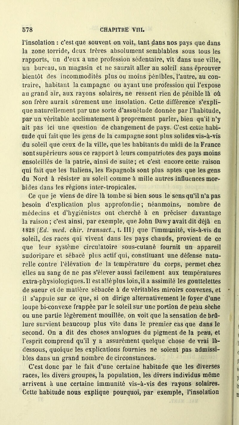 l’insolation : c’est que souvent on voit, tant dans nos pays que dans la zone torride, deux frères absolument semblables sous tous les rapports, un d’eux a une profession sédentaire, vit dans une ville, un bureau, un magasin et ne saurait aller au soleil sans éprouver bientôt des incommodités plus ou moins pénibles, l’autre, au con- traire, habitant la campagne ou ayant une profession qui l’expose au grand air, aux rayons solaires, ne ressent rien de pénible là où son frère aurait sûrement une insolation. Cette différence s’expli- que naturellement par une sorte d’assuétude donnée par l’habitude, par un véritable acclimatement à proprement parler, bien qu’il n’y ait pas ici une question de changement de pays. C’est cette habi- tude qui fait que les gens de la campagne sont plus solides vis-à-vis du soleil que ceux de la ville, que les habitants du midi de la France sont supérieurs sous ce rapport à leurs compatriotes des pays moins ensoleillés de la patrie, ainsi de suite; et c’est encore cette raison qui fait que les Italiens, les Espagnols sont plus aptes que les gens du Nord à résister au soleil comme à mille autres influences mor- bides dans les régions inter-tropicales. Ce que je viens de dire là tombe si bien sous le sens qu’il n’a pas besoin d’explication plus approfondie; néanmoins, nombre de médecins et d’hygiénistes ont cherché à en préciser davantage la raison ; c’est ainsi, par exemple, que John Dawy avait dit déjà en 1828 [Ed. med. chir. transact., t. III) que l’immunité, vis-à-vis du soleil, des races qui vivent dans les pays chauds, provient de ce que leur système circulatoire sous-cutané fournit un appareil sudoripare et sébacé plus actif qui, constituant une défense natu- relle contre l’élévation de la température du corps, permet chez elles au sang de ne pas s’élever aussi facilement aux températures extra-physiologiques. Il est allé plus loin,il a assimilé les gouttelettes de sueur et de matière sébacée à de véritables miroirs convexes, et il s’appuie sur ce que, si on dirige alternativement le foyer d’une loupe bi-convexe frappée par le soleil sur une portion de peau sèche ou une partie légèrement mouillée, on voit que la sensation de brû- lure survient beaucoup plus vite dans le premier cas que dans le second. On a dit des choses analogues du pigment de la peau, et l’esprit comprend qu’il y a assurément quelque chose de vrai là- dessous, quoique les explications fournies ne soient pas admissi- bles dans un grand nombre de circonstances. C’est donc par le fait d’une certaine habitude que les diverses races, les divers groupes, la population, les divers individus même arrivent à une certaine immunité vis-à-vis des rayons solaires. Cette habitude nous explique pourquoi, par exemple, l’insolation