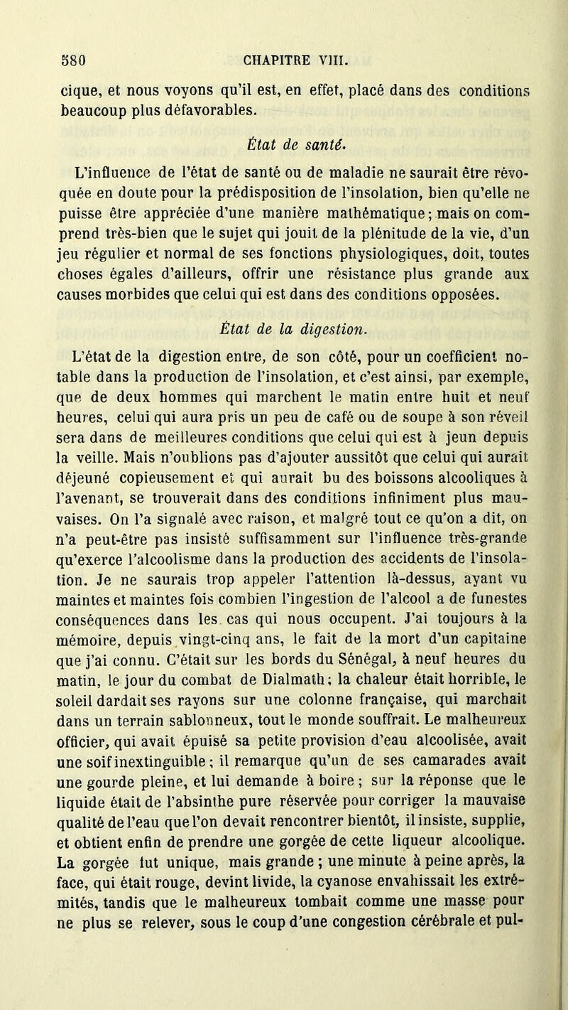 cique, et nous voyons qu’il est, en effet, placé dans des conditions beaucoup plus défavorables. État de santé. L’influence de l’état de santé ou de maladie ne saurait être révo- quée en doute pour la prédisposition de l’insolation, bien qu’elle ne puisse être appréciée d’une manière mathématique; mais on com- prend très-bien que le sujet qui jouit de la plénitude de la vie, d’un jeu régulier et normal de ses fonctions physiologiques, doit, toutes choses égales d’ailleurs, offrir une résistance plus grande aux causes morbides que celui qui est dans des conditions opposées. État de la digestion. L’état de la digestion entre, de son côté, pour un coefficient no- table dans la production de l’insolation, et c’est ainsi, par exemple, que de deux hommes qui marchent le matin entre huit et neuf heures, celui qui aura pris un peu de café ou de soupe à son réveil sera dans de meilleures conditions que celui qui est à jeun depuis la veille. Mais n’oublions pas d’ajouter aussitôt que celui qui aurait déjeuné copieusement et qui aurait bu des boissons alcooliques à l’avenant, se trouverait dans des conditions infiniment plus mau- vaises. On l’a signalé avec raison, et malgré tout ce qu’on a dit, on n’a peut-être pas insisté suffisamment sur l’influence très-grande qu’exerce l’alcoolisme dans la production des accidents de l’insola- tion. Je ne saurais trop appeler l’attention là-dessus, ayant vu maintes et maintes fois combien l’ingestion de l’alcool a de funestes conséquences dans les cas qui nous occupent. J’ai toujours à la mémoire, depuis vingt-cinq ans, le fait de la mort d’un capitaine que j’ai connu. C’était sur les bords du Sénégal, à neuf heures du matin, le jour du combat de Dialmath; la chaleur était horrible, le soleil dardait ses rayons sur une colonne française, qui marchait dans un terrain sablonneux, tout le monde souffrait. Le malheureux officier, qui avait épuisé sa petite provision d’eau alcoolisée, avait une soif inextinguible ; il remarque qu’un de ses camarades avait une gourde pleine, et lui demande à boire ; sur la réponse que le liquide était de l’absinthe pure réservée pour corriger la mauvaise qualité de l’eau que l’on devait rencontrer bientôt, il insiste, supplie, et obtient enfin de prendre une gorgée de cette liqueur alcoolique. La gorgée lut unique, mais grande ; une minute à peine après, la face, qui était rouge, devint livide, la cyanose envahissait les extré- mités, tandis que le malheureux tombait comme une masse pour ne plus se relever, sous le coup d’une congestion cérébrale et pul-