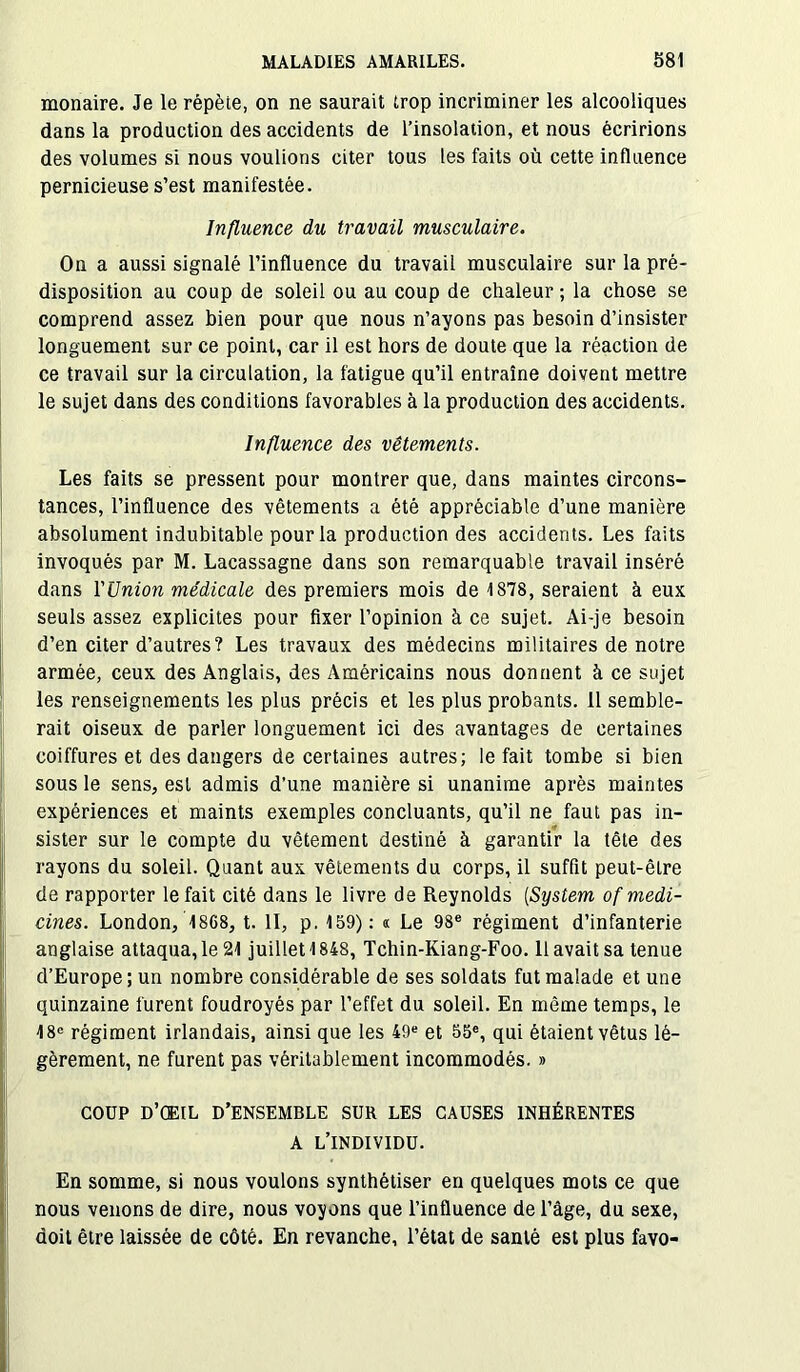 monaire. Je le répète, on ne saurait trop incriminer les alcooliques dans la production des accidents de l’insolation, et nous écririons des volumes si nous voulions citer tous les faits où cette influence pernicieuse s’est manifestée. Influence du travail musculaire. On a aussi signalé l’influence du travail musculaire sur la pré- disposition au coup de soleil ou au coup de chaleur ; la chose se comprend assez bien pour que nous n’ayons pas besoin d’insister longuement sur ce point, car il est hors de doute que la réaction de ce travail sur la circulation, la fatigue qu’il entraîne doivent mettre le sujet dans des conditions favorables à la production des accidents. Influence des vêtements. Les faits se pressent pour montrer que, dans maintes circons- tances, l’influence des vêtements a été appréciable d’une manière absolument indubitable pour la production des accidents. Les faits invoqués par M. Lacassagne dans son remarquable travail inséré dans l'Union médicale des premiers mois de 1878, seraient à eux seuls assez explicites pour fixer l’opinion à ce sujet. Ai-je besoin d’en citer d’autres? Les travaux des médecins militaires de notre armée, ceux des Anglais, des Américains nous donnent à ce sujet les renseignements les plus précis et les plus probants. 11 semble- rait oiseux de parler longuement ici des avantages de certaines coiffures et des dangers de certaines autres; le fait tombe si bien sous le sens, est admis d’une manière si unanime après maintes expériences et maints exemples concluants, qu’il ne faut pas in- sister sur le compte du vêtement destiné à garantir la tête des rayons du soleil. Quant aux vêtements du corps, il suffit peut-être de rapporter le fait cité dans le livre de Reynolds (System ofmedi- cines. London, 1868, t. II, p. 159): « Le 98e régiment d’infanterie anglaise attaqua, le 21 juillet 1848, Tchin-Kiang-Foo. 11 avait sa tenue d’Europe ; un nombre considérable de ses soldats fut malade et une quinzaine furent foudroyés par l’effet du soleil. En même temps, le 18e régiment irlandais, ainsi que les 49e et 55e, qui étaient vêtus lé- gèrement, ne furent pas véritablement incommodés. » COÜP D’ŒIL D’ENSEMBLE SUR LES CAUSES INHÉRENTES A L’INDIVIDU. En somme, si nous voulons synthétiser en quelques mots ce que nous venons de dire, nous voyons que l’influence de l’âge, du sexe, doit être laissée de côté. En revanche, l’état de santé est plus favo-