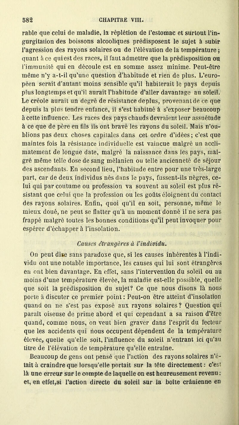 rable que celui de maladie, la réplétion de l’estomac et surtout l’in- gurgitation des boissons alcooliques prédisposent le sujet à subir l’agression des rayons solaires ou de l’élévation de la température ; quant à ce quiest des races, il faut admettre que la prédisposition ou l’immunité qui en découle est en somme assez minime. Peut-être même n’y a-t-il qu’une question d’habitude et rien de plus. L’euro- péen serait d’autant moins sensible qu’il habiterait le pays depuis plus longtemps et qu’il aurait l’habitude d’aller davantage au soleil. Le créole aurait un degré de résistance déplus, provenant de ce que depuis la plus tendre enfance, il s’est habitué à s’exposer beaucoup à cette influence. Les races des pays chauds devraient leur assuétude à ce que de père en fils ils ont bravé les rayons du soleil. Mais n’ou- blions pas deux choses capitales dans cet ordre d’idées; c’est que maintes fois la résistance individuelle est vaincue malgré un accli- matement de longue date, malgré la naissance dans les pays, mal- gré même telle dose de sang mélanien ou telle ancienneté de séjour des ascendants. En second lieu, l’habitude entre pour une très-large part, car de deux individus nés dans le pays, fussent-ils nègres, ce- lui qui par coutume ou profession va souvent au soleil est plus ré- sistant que celui que la profession ou les goûts éloignent du contact des rayons solaires. Enfin, quoi qu’il en soit, personne, même le mieux doué, ne peut se flatter qu’à un moment donné il ne sera pas frappé malgré toutes les bonnes conditions qu’il peut invoquer pour espérer d’échapper à l’insolation. Causes étrangères à l’individu. On peut dite sans paradoxe que, si les causes inhérentes à l’indi- vidu ont une notable importance, les causes qui lui sont étrangères en ont bien davantage. En effet, sans l’intervention du soleil ou au moins d’une température élevée, la maladie est-elle possible, quelle que soit la prédisposition du sujet? Ce que nous disons là nous porte à discuter ce premier point : Peut-on être atteint d’insolation quand on ne s’est pas exposé aux rayons solaires ? Question qui paraît oiseuse de prime abord et qui cependant a sa raison d’être quand, comme nous, on veut bien graver dans l’esprit du lecteur que les accidents qui nous occupent dépendent de la température élevée, quelle qu’elle soit, l’influence du soleil n’entrant ici qu’au titre de l’élévation de température qu’elle entraîne. Beaucoup de gens ont pensé que l’action des rayons solaires n’é- tait à craindre que lorsqu’elle portait sur la tête directement : c’est là une erreur sur le compte de laquelle on est heureusement revenu ; et, en effet,si l’action directe du soleil sur la boîte crânienne en