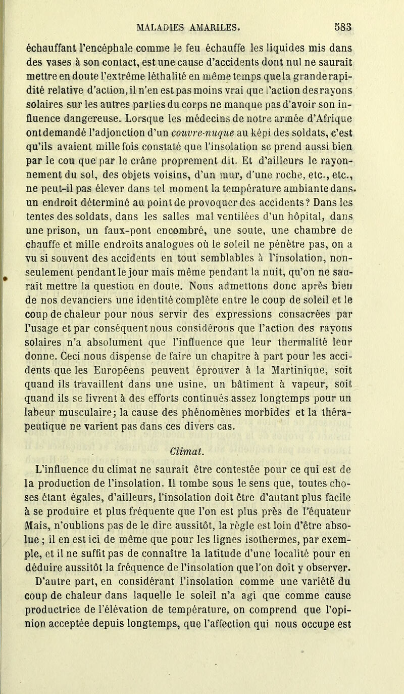 échauffant l’encéphale comme le feu échauffe les liquides mis dans des vases à son contact, est une cause d’accidents dont nul ne saurait mettre en doute l’extrême léthalité en même temps que la grande rapi- dité relative d’action, il n’en est pas moins vrai que l’action des rayons solaires sur les autres parties du corps ne manque pas d’avoir son in- fluence dangereuse. Lorsque les médecins de notre armée d’Afrique ontdemandé l’adjonction d’un couvre-nuque au képi des soldats, c’est qu’ils avaient mille fois constaté que l’insolation se prend aussi bien par le cou que par le crâne proprement dit. Et d’ailleurs le rayon- nement du sol, des objets voisins, d’un mur, d’une roche, etc., etc., ne peut-il pas élever dans tel moment la température ambiante dans, un endroit déterminé au point de provoquer des accidents? Dans les tentes des soldats, dans les salles mal ventilées d’un hôpital, dans une prison, un faux-pont encombré, une soute, une chambre de chauffe et mille endroits analogues où le soleil ne pénètre pas, on a vu si souvent des accidents en tout semblables à l’insolation, non- seulement pendant le jour mais même pendant la nuit, qu’on ne sau- rait mettre la question en doute. Nous admettons donc après bien de nos devanciers une identité complète entre le coup de soleil et le coup de chaleur pour nous servir des expressions consacrées par l’usage et par conséquent nous considérons que l’action des rayons solaires n’a absolument que l’influence que leur tbermalité leur donne. Ceci nous dispense de faire un chapitre à part pour les acci- dents que les Européens peuvent éprouver à la Martinique, soit quand ils travaillent dans une usine, un bâtiment à vapeur, soit quand ils se livrent à des efforts continués assez longtemps pour un labeur musculaire; la cause des phénomènes morbides et la théra- peutique ne varient pas dans ces divers cas. Climat. L’influence du climat ne saurait être contestée pour ce qui est de la production de l’insolation. Il tombe sous le sens que, toutes cho- ses étant égales, d’ailleurs, l’insolation doit être d’autant plus facile à se produire et plus fréquente que l’on est plus près de l’équateur Mais, n’oublions pas de le dire aussitôt, la règle est loin d’être abso- lue ; il en est ici de même que pour les lignes isothermes, par exem- ple, et il ne suffit pas de connaître la latitude d’une localité pour en déduire aussitôt la fréquence de l’insolation que l’on doit y observer. D’autre part, en considérant l’insolation comme une variété du coup de chaleur dans laquelle le soleil n’a agi que comme cause productrice de l’élévation de température, on comprend que l’opi- nion acceptée depuis longtemps, que l’affection qui nous occupe est