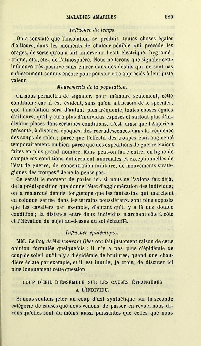 Influence du temps. On a constaté que l’insolation se produit, toutes choses égales d’ailleurs, dans les moments de chaleur pénible qui précède les orages, de sorte qu’on a fait intervenir l’état électrique, hygromé- trique, etc., etc., de l’atmosphère. Nous ne ferons que signaler cette influence très-positive sans entrer dans des détails qui ne sont pas suffisamment connus encore pour pouvoir être appréciés à leur juste valeur. Mouvements de la population. On nous permettra de signaler, pour mémoire seulement, cette condition : car il est évident, sans qu’on ait besoin de le spécifier, que l’insolation sera d’autant plus fréquente, toutes choses égales d’ailleurs, qu’il y aura plus d’individus exposés et surtout plus d’in- dividus placés dans certaines conditions. C’est ainsi que l’Algérie a présenté, à diverses époques, des recrudescences dans la fréquence des coups de soleil; parce que l’effectif des troupes était augmenté temporairement, ou bien, parce que des expéditions de guerre étaient faites en plus grand nombre. Mais peut-on faire entrer en ligne de compte ces conditions entièrement anormales et exceptionnelles de l’état de guerre, de concentration militaire, de mouvements straté- giques des troupes ? Je ne le pense pas. Ce serait le moment de parler ici, si nous ne l’avions fait déjà, de la prédisposition que donne l’état d’agglomération des individus; on a remarqué depuis longtemps que les fantassins qui marchent en colonne serrée dans les terrains poussiéreux, sont plus exposés que les cavaliers par exemple, d’autant qu’il y a là une double condition ; la distance entre deux individus marchant côte à côte et l’élévation du sujet au-dessus du sol échauffé. Influence épidémique. MM. Le Roy deMéricourtel Obet ont fait justement raison de cette opinion formulée quelquefois : il n’y a pas plus d’épidémie de coup de soleil qu’il n’y a d’épidémie de brûlures, quand une chau- dière éclate par exemple, et il est inutile, je crois, de discuter ici plus longuement cette question. COUP d’œil d’ensemble sur les causes étrangères A L’INDIVIDU. Si nous voulons jeter un coup d’œil synthétique sur la seconde catégorie de causes que nous venons de passer en revue, nous di- rons qu’elles sont au moins aussi puissantes que celles que nous