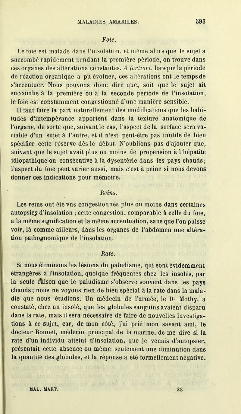 Foie. Le foie est malade dans l’insolation, et même alors que le sujet a succombé rapidement pendant la première période, on trouve dans ces organes des altérations constantes. A fortiori, lorsque la période de réaction organique a pu évoluer, ces altérations ont le temps de s’accentuer. Nous pouvons donc dire que, soit que le sujet ail succombé à la première ou à la seconde période de l’insolation, le foie est constamment congestionné d’une manière sensible. 11 faut faire la part naturellement des modifications que les habi- tudes d’intempérance apportent dans la texture anatomique de l’organe, de sorte que, suivant le cas, l’aspect delà surface sera va- riable d’un sujet à l’autre, et il n’est peut-être pas inutile de bien spécifier cette réserve dès le début. N’oublions pas d’ajouter que, suivant que le sujet avait plus ou moins de propension à l’hépatite idiopathique ou consécutive à la dysentérie dans les pays chauds; l’aspect du foie peut varier aussi, mais c’est à peine si nous devons donner ces indications pour mémoire. Reins. Les reins ont été vus congestionnés plus ou moins dans certaines autopsie^ d’insolation ; cette congestion, comparable à celle du foie, a la même signification et la même accentuation, sans que l’on puisse voir, là comme ailleurs, dans les organes de l’abdomen une altéra- tion pathognomique de l’insolation. Rate. Si nous éliminons les lésions du paludisme, qui sont évidemment étrangères à l’insolation, quoique fréquentes chez les insolés, par la seule l’aison que le paludisme s’observe souvent dans les pays chauds ; nous ne voyons rien de bien spécial à la rate dans la mala- die que nous étudions. Un médecin de l’armée, le Dr Mothy, a constaté, chez un insolé, que les globules sanguins avaient disparu dans la rate, mais il sera nécessaire de faire de nouvelles investiga- tions à ce sujet, car, de mon côté, j’ai prié mon savant ami, le docteur Bonnet, médecin principal de la marine, de me dire si la rate d’un individu atteint d’insolation, que je venais d’autopsier, présentait cette absence ou même seulement une diminution dans la quantité des globules, et la réponse a été formellement négative. MAL. MART. 38